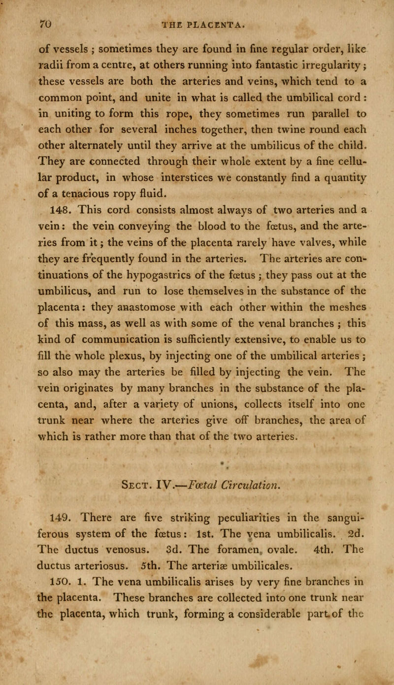 of vessels ; sometimes they are found in fine regular order, like radii from a centre, at others running into fantastic irregularity; these vessels are both the arteries and veins, which tend to a common point, and unite in what is called the umbilical cord: in uniting to form this rope, they sometimes run parallel to each other for several inches together, then twine round each other alternately until they arrive at the umbilicus of the child. They are connected through their whole extent by a fine cellu- lar product, in whose interstices we constantly find a quantity of a tenacious ropy fluid. 148. This cord consists almost always of two arteries and a vein: the vein conveying the blood to the foetus, and the arte- ries from it; the veins of the placenta rarely have valves, while they are frequently found in the arteries. The arteries are con- tinuations of the hypogastrics of the foetus ; they pass out at the umbilicus, and run to lose themselves in the substance of the placenta: they anastomose with each other within the meshes of this mass, as well as with some of the venal branches ; this kind of communication is sufficiently extensive, to enable us to fill the whole plexus, by injecting one of the umbilical arteries; so also may the arteries be filled by injecting the vein. The vein originates by many branches in the substance of the pla- centa, and, after a variety of unions, collects itself into one trunk near where the arteries give off branches, the area of which is rather more than that of the two arteries. Sect. IV.—Foetal Circulatiofi. 149. There are five striking peculiarities in the sangui- ferous system of the foetus: 1st. The vena umbilicalis. 2d. The ductus venosus. Sd. The foramen, ovale. 4th. The ductus arteriosus. 5th. The arteriae umbilicales. 150. 1. The vena umbilicalis arises by very fine branches in the placenta. These branches are collected into one trunk near the placenta, which trunk, forming a considerable part of the