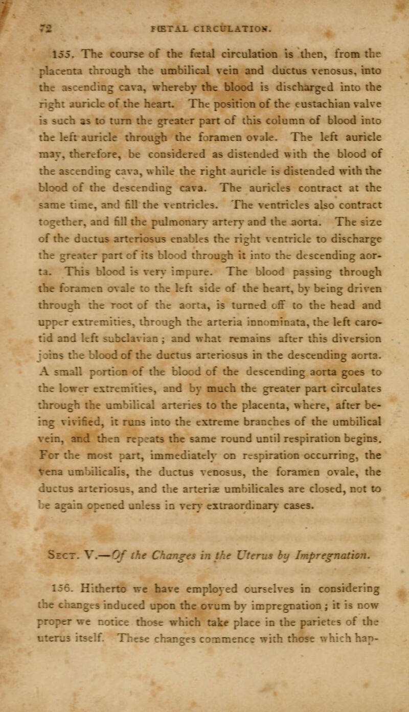 FIBTAL CIRCITLATIOK. 155. The course of the fetal circulation is then, from the placenta through the umbilical vein and ductus venosus. into the ascending cava, whereby the blood is discharged into the right auricle of the heart. The position of the eustachian valve is such as to turn the greater part of this column of blood into the left auricle through the foramen ovale. The left auricle may, therefore, be considered as distended with the blood of the ascending cava, while the right auricle is distended with the blood of the descending cava. The auricles contract at the same time, and fill the ventricles. The ventricles abo contract together, and fill the pulmonar%- artery and the aorta. The size of the ductus arteriosus enables the right ventricle to discharge the greater part of its blood through it into the descending aor- ta. This blood is ver}- impure. The blood passing through the foramen ovale to the left side of the heart, by being driven through the root of the aorta, is turned off to the head and upper extremities, through the arteria innominata, the left caro- tid and left subclavian ; and what remains after this diversion joins the blood of the ductus arteriosus in the descending aorta. A small portion of the blood of the descending aorta goes to the lower extremities, and by much the greater part circulates through the umbilical arteries to the placenta, where, after be- ing vivified, it runs into the extreme branches of the umbilical vein, and then repeats the same round until respiration begins. For the most part, immediately on respiration occurring, the Vena umbilicalis, the ductus venosus, the foramen ovale, the ductus arteriosus, and the arteriae umbilicales are closed, not to be again opened unless in very extraordinary* cases. Sect. V.—Of the Changes in the Uterus by Impregnation. 156. Hitherto we have employed ourselves in considering the changes induced upon the ovum by impregnation ; it is now proper we notice those which take place in the parietes of the litems itself. TTiese changes commence with those which hap-