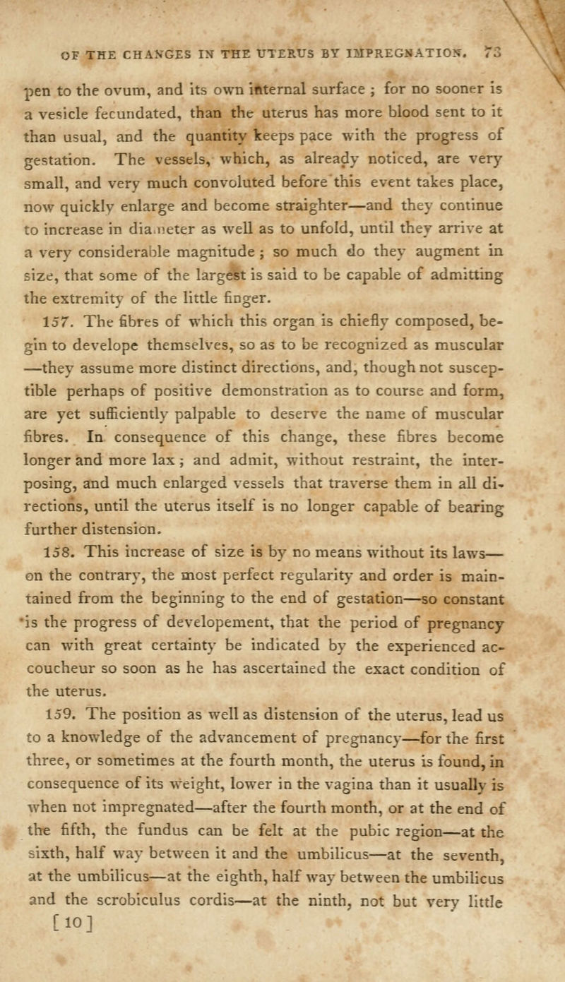 pen to the ovum, and its own internal surface j for no sooner is a vesicle fecundated, than the uterus has more blood sent to it than usual, and the quantity keeps pace with the progress of gestation. The vessels, which, as already noticed, are very small, and very much convoluted before this event takes place, now quickly enlarge and become straighter—and they continue to increase in diameter as well as to unfold, until they arrive at a very considerable magnitude ; so much do they augment in size, that some of the largest is said to be capable of admitting the extremity of the little finger. 157. The fibres of which this organ is chiefly composed, be- gin to develope themselves, so as to be recognized as muscular —they assume more distinct directions, and, though not suscep- tible perhaps of positive demonstration as to course and form, are yet sufficiently palpable to deserve the name of muscular fibres. In consequence of this change, these fibres become longer and more lax; and admit, without restraint, the inter- posing, and much enlarged vessels that traverse them in all di- rections, until the uterus itself is no longer capable of bearing further distension. 158. This increase of size is by no means without its laws— on the contrary, the most perfect regularity and order is main- tained from the beginning to the end of gestation—so constant •is the progress of developement, that the period of pregnancy can with great certainty be indicated by the experienced ac- coucheur so soon as he has ascertained the exact condition of the uterus. 159. The position as well as distension of the uterus, lead us to a knowledge of the advancement of pregnancy—for the first three, or sometimes at the fourth month, the uterus is found, in consequence of its weight, lower in the vagina than it usually is when not impregnated—after the fourth month, or at the end of i^ the fifth, the fundus can be felt at the pubic region—at the sixth, half way between it and the umbilicus—at the seventh, at the umbilicus—at the eighth, half way between the umbilicus and the scrobiculus cordis—at the ninth, not but very little [10]