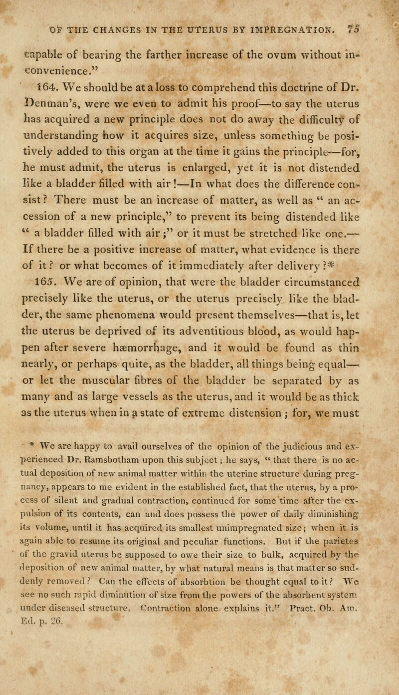 capable of bearing the farther increase of the ovum without in- convenience. 164. We should be at a loss to comprehend this doctrine of Dr. Denman's, were we even to admit his proof—to say the uterus has acquired a new principle does not do away the difficulty of understanding how it acquires size, unless something be posi- tively added to this organ at the time it gains the principle—for, he must admit, the uterus is enlarged, yet it is not distended like a bladder filled with air!—In what does the difference con- sist ? There must be an increase of matter, as well as  an ac- cession of a new principle, to prevent its being distended like *' a bladder filled with air; or it must be stretched like one.— If there be a positive increase of matter, what evidence is there of it ? or what becomes of it immediately after delivery ?* 165. We are of opinion, that were the bladder circumstanced precisely like the uterus, or the uterus precisely like the blad- der, the same phenomena would present themselves—that is, let the uterus be deprived of its adventitious blood, as would hap- pen after severe hiemorrhage, and it would be found as thin nearly, or perhaps quite, as the bladder, all things being equal— or let the muscular fibres of the bladder be separated by as man)^ and as large vessels as the uterus, and it would be as thick as the uterus when in a state of extreme distension ; for, we must * We are happy to avail ourselves of the opinion of the judicious and ex- perienced Dr. Ramsbotham upon this subject; he says,  that there is no ac- tual deposition of new animal matter withii; the uterine structure during preg- nancy, appears to me evident in the established fact, that the uterus, by a pro- cess of silent and gradual contraction, continued for some time after the ex- pulsion of its contents, can and does possess the power of daily diminishing its volume, until it has acquired its smallest unimpregnated size; when it is again able to resume its original and peculiar functions. But if the parietes of the gravid uterus be supposed to owe their size to bulk, acquired by the deposition of new animal matter, by what natural means is that matter so sud- denly removed ? Can the effects of absorbtion be thought equal to it? We. see no such rapid diminution of size from the powers of the absorbent systenj under diseased structure, Contraction alone explains it, Pract. Ob. Am, Ed. p. 26.