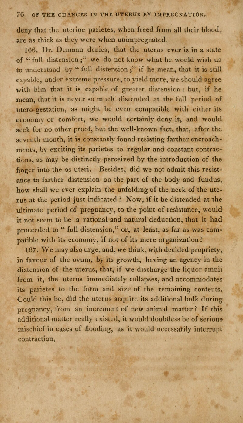 deny that the uterine parietes, when freed from all their blood, are as thick as they were when unimpregnatcd. 166. Dr. Denman denies, that the uterus ever is in a state of  full distension; we do not know what he would wish us to understand by  full distension; if he mean, that it is still capable, under extreme pressure, to yield more, we should agree with him that it is capable of greater distension: but, if he mean, that it is never so much distended at the full period of utero- gestation, as might be even compatible with either its economy or comfort, we would certainly deny it, and would seek for no other proof, but the well-known fact, that, after the seventh month, it is constantly found resisting farther encroach- ments, by exciting its parietes to regular and constant contrac- tions, as may be distinctly perceived by the introduction of the finger into the os uteri. Besides, did we not admit this resist- ance to farther distension on the part of the body and fundus, how shall we ever explain the unfolding of the neck of the ute- rus at the period jUst indicated ? Now, if it be distended at the ultimate period of pregnancy, to the point of resistance, would it not seem to be a rational and natural deduction, that it had proceeded to  full distension, or, at least, as far as was com- patible with its economy, if not of its mere organization? 167. We may also urge, and, we think, with decided propriety, in favour of the ovum, by its growth, having an agency in the distension of the uterus, that, if we discharge the liquor amnii from it, the uterus immediately collapses, and accommodates its parietes to the form and size of the remaining contents. Could this be, did the uterus acquire its additional bulk during pregnancy, from an increment of new animal matter ? If this additional matter really existed, it would doubtless be of serious mischief in cases of flooding, as it would necessarily interrupt contraction,