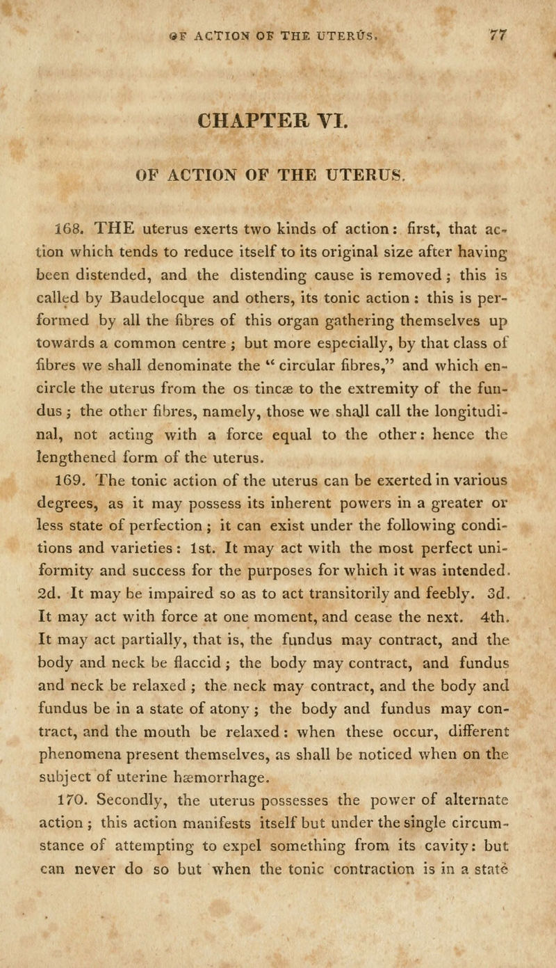 CHAPTER VI. OF ACTION OF THE UTERUS. 168. THE uterus exerts two kinds of action; first, that ac- tion which tends to reduce itself to its original size after having been distended, and the distending cause is removed j this is called by Baudelocque and others, its tonic action : this is per- formed by all the fibres of this organ gathering themselves up towards a common centre ; but more especially, by that class of fibres we shall denominate the  circular fibres, and which en- circle the uterus from the os tincse to the extremity of the fun- dus J the other fibres, namely, those we shall call the longitudi- nal, not acting with a force equal to the other: hence the lengthened form of the uterus. 169. The tonic action of the uterus can be exerted in various degrees, as it may possess its inherent powers in a greater or less state of perfection ; it can exist under the following condi- tions and varieties: 1st. It may act with the roost perfect uni- formity and success for the purposes for which it was intended. 2d. It may be impaired so as to act transitorily and feebly. 3d. It may act with force at one moment, and cease the next. 4th. It may act partially, that is, the fundus may contract, and the body and neck be flaccid ; the body may contract, and fundus and neck be relaxed ; the neck may contract, and the body and fundus be in a state of atony ; the body and fundus may con- tract, and the mouth be relaxed: when these occur, different phenomena present themselves, as shall be noticed when on the subject of uterine haemorrhage. 170. Secondly, the uterus possesses the power of alternate action ; this action manifests itself but under the single circum- stance of attempting to expel something from its cavity: but can never do so but When the tonic contraction is in a state