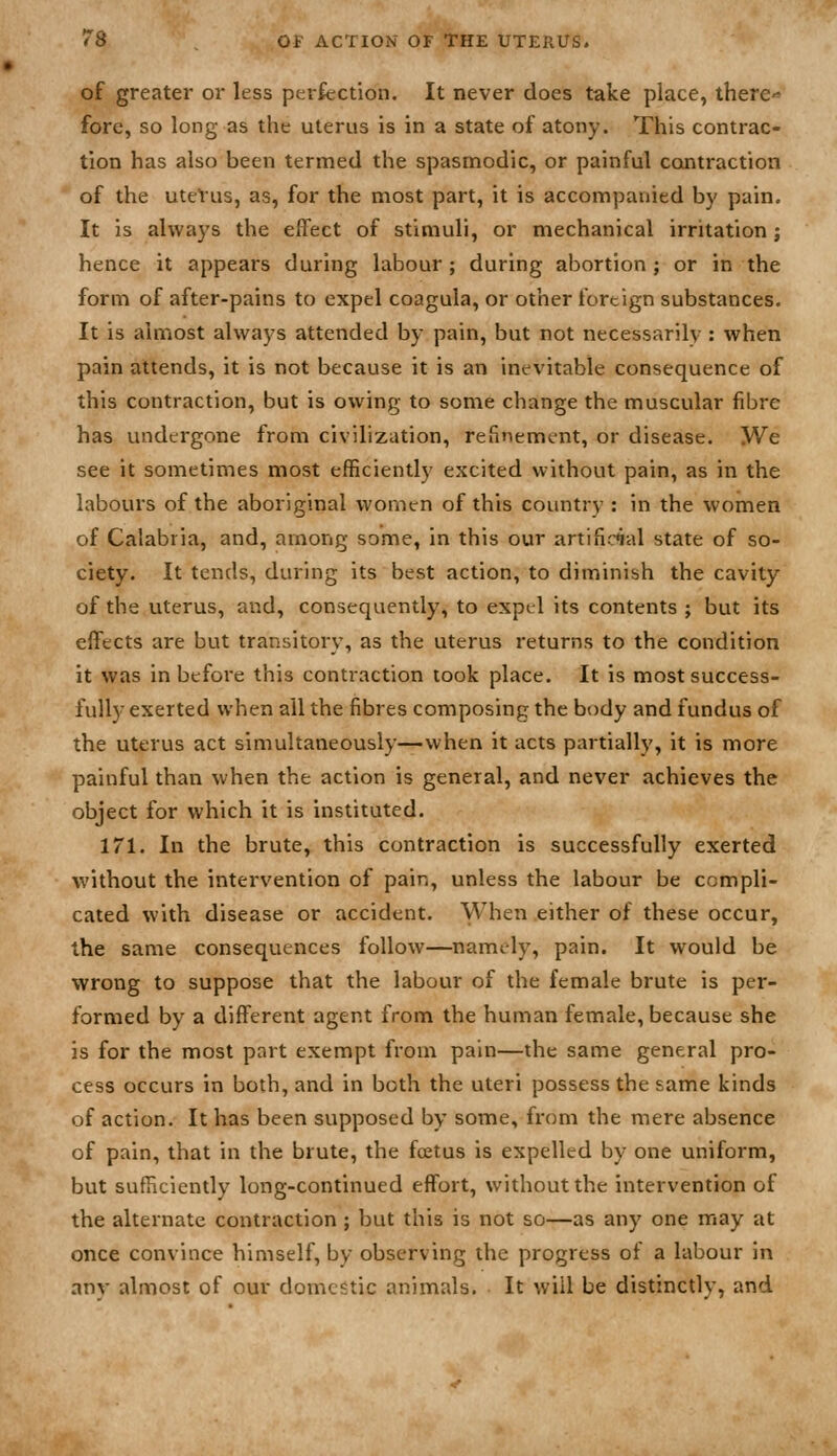 of greater or less perfection. It never does take place, therc'^ fore, so long as the uterus is in a state of atony. This contrac- tion has also been termed the spasmodic, or painful contraction of the uteVus, as, for the most part, it is accompanied by pain. It is always the effect of stimuli, or mechanical irritation; hence it appears during labour ; during abortion ; or in the form of after-pains to expel coagula, or other foreign substances. It is almost always attended by pain, but not necessarily : when pain attends, it is not because it is an inevitable consequence of this contraction, but is owing to some change the muscular fibre has undergone from civilization, refinement, or disease. We see it sometimes most efficiently excited without pain, as in the labours of the aboriginal women of this country : in the women of Calabria, and, among some, in this our artificial state of so- ciety. It tends, during its best action, to diminish the cavity of the uterus, and, consequently, to expel its contents ; but its effects are but transitory, as the uterus returns to the condition it was in before this contraction took place. It is most success- fully exerted when all the fibres composing the body and fundus of the uterus act simultaneously—when it acts partially, it is more painful than when the action is general, and never achieves the object for which it is instituted. 171. In the brute, this contraction is successfully exerted without the intervention of pain, unless the labour be compli- cated with disease or accident. When either of these occur, the same consequences follow—^namely, pain. It would be wrong to suppose that the labour of the female brute is per- formed by a different agent from the human female, because she is for the most part exempt from pain—the same general pro- cess occurs in both, and in both the uteri possess the same kinds of action. It has been supposed by some, from the mere absence of pain, that in the brute, the foetus is expelled by one uniform, but sufHciently long-continued effort, without the intervention of the alternate contraction ; but this is not so—as any one may at once convince himself, by observing the progress of a labour in any almost of our domestic animals. It will be distinctly, and