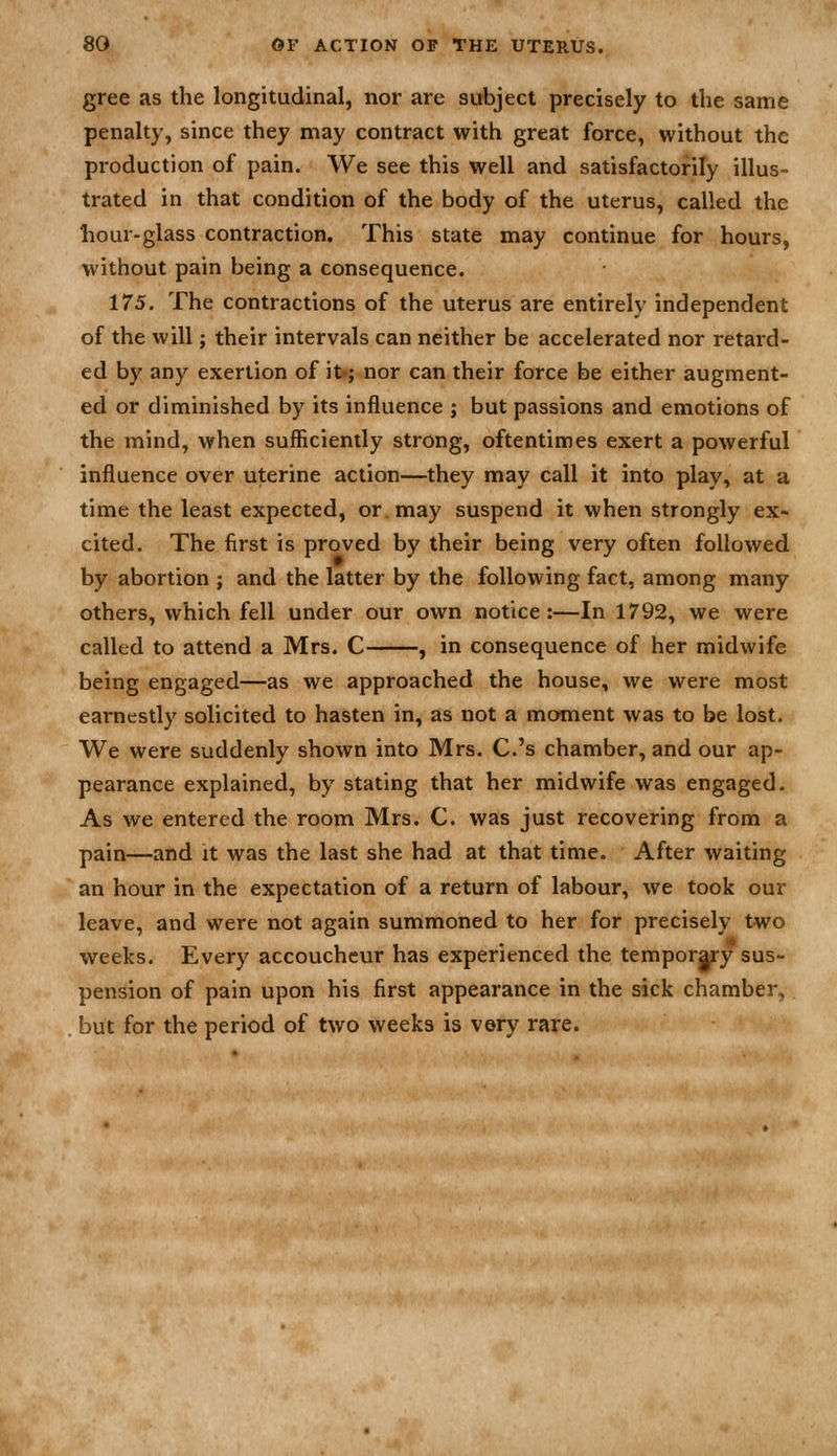 gree as the longitudinal, nor are subject precisely to the same penalty, since they may contract with great force, without the production of pain. We see this well and satisfactorily illus- trated in that condition of the body of the uterus, called the hour-glass contraction. This state may continue for hours, without pain being a consequence. 175. The contractions of the uterus are entirely independent of the will; their intervals can neither be accelerated nor retard- ed by any exertion of it; nor can their force be either augment- ed or diminished by its influence ; but passions and emotions of the mind, when sufficiently strong, oftentimes exert a powerful influence over uterine action—they may call it into play, at a time the least expected, or may suspend it when strongly ex- cited. The first is proved by their being very often followed by abortion ; and the latter by the following fact, among many others, which fell under our own notice:—In 1792, we were called to attend a Mrs. C , in consequence of her midwife being engaged—as we approached the house, we were most earnestly solicited to hasten in, as not a moment was to be lost. We were suddenly shown into Mrs. C.'s chamber, and our ap- pearance explained, by stating that her midwife was engaged. As we entered the room Mrs. C. was just recovering from a pain—and it was the last she had at that time. After waiting an hour in the expectation of a return of labour, we took our leave, and were not again summoned to her for precisely two weeks. Every accoucheur has experienced the tempor|ry sus- pension of pain upon his first appearance in the sick chamber, but for the period of two weeks is very rare.