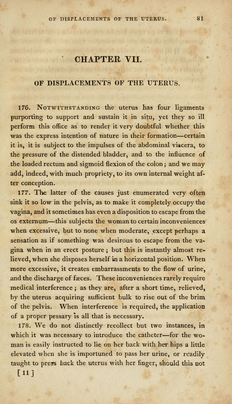 CHAPTER VII. OF DISPLACEMENTS OF THE UTERUS. 176. Notwithstanding the uterus has four ligaments purporting to support and sustain it in situ, yet they so ill perform this office as to render it very doubtful whether this was the express intention of nature in their formation—certain it is, it is subject to the impulses of the abdominal viscera, to the pressure of the distended bladder, and to the influence of the loaded rectum and sigmoid flexion of the colon; and we may add, indeed, with much propriety, to its own internal weight af- ter conception. 177. The latter of the causes just enumerated very often sink it so low in the pelvis, as to make it completely occupy the vagina, and it sometimes has even a disposition to escape from the OS externum—this subjects the woman to certain inconveniences when excessive, but to none when moderate, except perhaps a sensation as if something was desirous to escape from the va- gina when in an erect posture ; but this is instantly almost re- lieved, when she disposes herself in a horizontal position. When more excessive, it creates embarrassments to the flow of urine, and the discharge of faeces. These inconveniences rarely require medical interference j as they are, after a short time, relieved, by the uterus acquiring suflicient bulk to rise out of the brim of the pelvis. When interference is required, the application of a proper pessary is all that is necessary. 178. We do not distinctly recollect but two instances, in which it was necessary to introduce the catheter—for the wo- man is easily instructed to lie on her back with her hips a little elevated when she is importuned to pass her urine, or refadily taught to prears back the uterus with her finger, should this not [11]