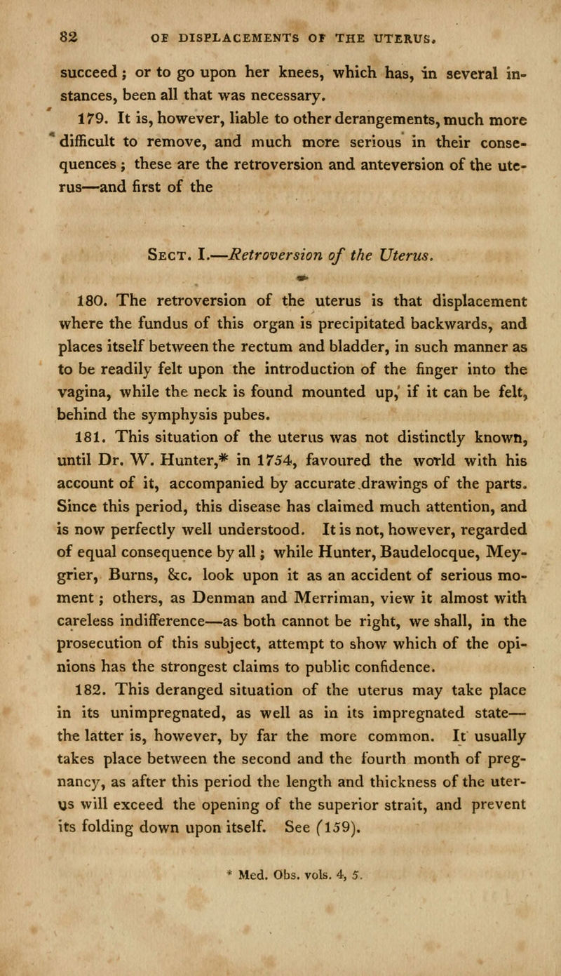 succeed; or to go upon her knees, which has, in several in- stances, been all that was necessary. 179. It is, however, liable to other derangements, much more difficult to remove, and much more serious in their conse- quences ; these are the retroversion and anteversion of the ute- rus—and first of the Sect. I.—Retroversion of the Uterus. «^ 180. The retroversion of the uterus is that displacement where the fundus of this organ is precipitated backwards, and places itself between the rectum and bladder, in such manner as to be readily felt upon the introduction of the finger into the vagina, while the neck is found mounted up, if it can be felt, behind the symphysis pubes. 181. This situation of the uterus was not distinctly known, until Dr. W. Hunter,* in 1754, favoured the world with his account of it, accompanied by accurate drawings of the parts. Since this period, this disease has claimed much attention, and is now perfectly well understood. It is not, however, regarded of equal consequence by all; while Hunter, Baudelocque, Mey- grier, Burns, &c. look upon it as an accident of serious mo- ment ; others, as Denman and Merriman, view it almost with careless indifference—as both cannot be right, we shall, in the prosecution of this subject, attempt to show which of the opi- nions has the strongest claims to public confidence. 182. This deranged situation of the uterus may take place in its unimpregnated, as well as in its impregnated state— the latter is, however, by far the more common. It usually takes place between the second and the fourth month of preg- nancj'^, as after this period the length and thickness of the uter- us will exceed the opening of the superior strait, and prevent its folding down upon itself. See (\59). * Med. Obs. vols. 4, 5.