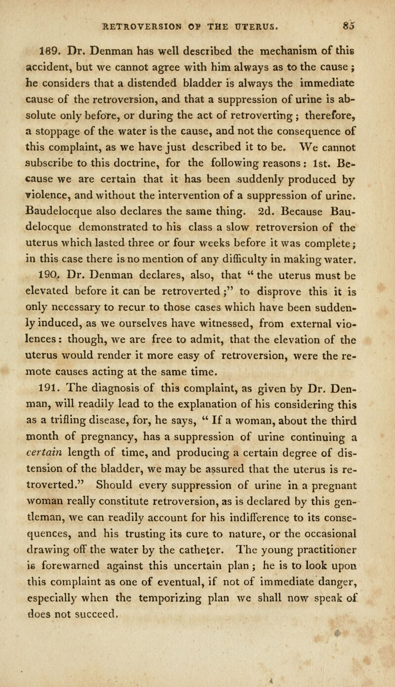 189. Dr. Denman has well described the mechanism of this accident, but we cannot agree with him always as to the cause ; he considers that a distended bladder is always the immediate cause of the retroversion, and that a suppression of urine is ab- solute only before, or during the act of retroverting ; therefore, a stoppage of the water is the cause, and not the consequence of this complaint, as we have just described it to be. We cannot subscribe to this doctrine, for the following reasons: 1st. Be- cause we are certain that it has been suddenly produced by violence, and without the intervention of a suppression of urine. Baudelocque also declares the same thing. 2d. Because Bau- delocque demonstrated to his class a slow retroversion of the uterus which lasted three or four weeks before it was complete; in this case there is no mention of any difficulty in making water. 190. Dr. Denman declares, also, that the uterus must be elevated before it can be retroverted; to disprove this it is only necessary to recur to those cases which have been sudden- ly induced, as we ourselves have witnessed, from external vio- lences : though, we are free to admit, that the elevation of the uterus would render it more easy of retroversion, were the re- mote causes acting at the same time. 191. The diagnosis of this complaint, as given by Dr. Den- man, will readily lead to the explanation of his considering this as a trifling disease, for, he says,  If a woman, about the third month of pregnancy, has a suppression of urine continuing a certain length of time, and producing a certain degree of dis- tension of the bladder, we may be assured that the uterus is re- troverted. Should every suppression of urine in a pregnant woman really constitute retroversion, as is declared by this gen- tleman, we can readily account for his indifference to its conse- quences, and his trusting its cure to nature, or the occasional drawing off the water by the catheter. The young practitioner ie forewarned against this uncertain plan ; he is to look upon this complaint as one of eventual, if not of immediate danger, especially when the temporizing plan we shall now speak of does not succeed.