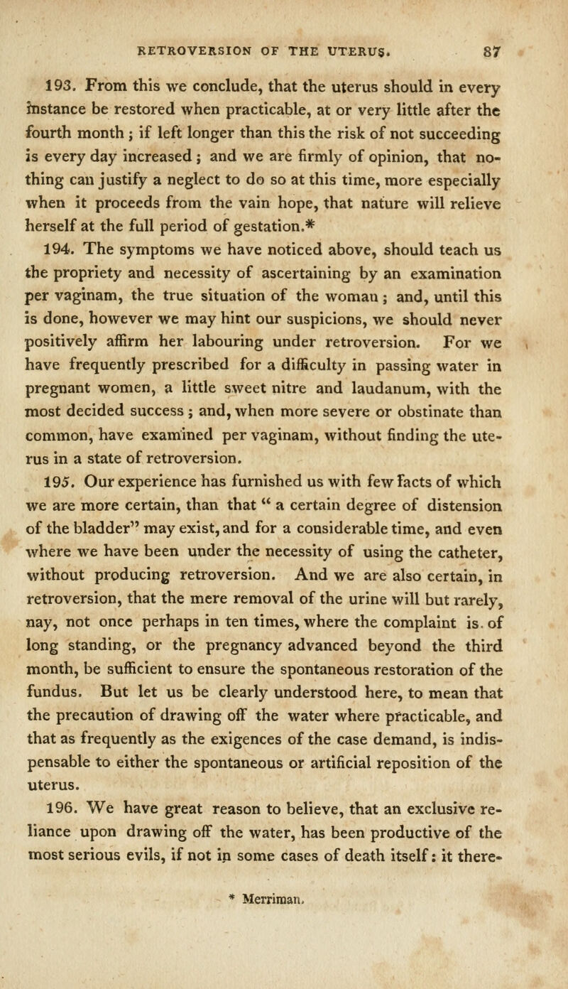 193. From this we conclude, that the uterus should in every histance be restored when practicable, at or very little after the fourth month ; if left longer than this the risk of not succeeding is every day increased ; and we are firmly of opinion, that no- thing can justify a neglect to do so at this time, more especially when it proceeds from the vain hope, that nature will relieve herself at the full period of gestation.* 194. The symptoms we have noticed above, should teach us the propriety and necessity of ascertaining by an examination per vaginam, the true situation of the woman ; and, until this is done, however we may hint our suspicions, we should never positively affirm her labouring under retroversion. For we have frequently prescribed for a difficulty in passing water in pregnant women, a little sweet nitre and laudanum, with the most decided success ; and, when more severe or obstinate than common, have examined per vaginam, without finding the ute- rus in a state of retroversion. 195. Our experience has furnished us with few Facts of which we are more certain, than that  a certain degree of distension of the bladder may exist, and for a considerable time, and even where we have been under the necessity of using the catheter, without producing retroversion. And we are also certain, in retroversion, that the mere removal of the urine will but rarely, nay, not once perhaps in ten times, where the complaint is. of long standing, or the pregnancy advanced beyond the third month, be sufficient to ensure the spontaneous restoration of the fundus. But let us be clearly understood here, to mean that the precaution of drawing off the water where practicable, and that as frequently as the exigences of the case demand, is indis- pensable to either the spontaneous or artificial reposition of the uterus. 196. We have great reason to believe, that an exclusive re- liance upon drawing off the water, has been productive of the most serious evils, if not in some cases of death itself: it there- * Merriraan-