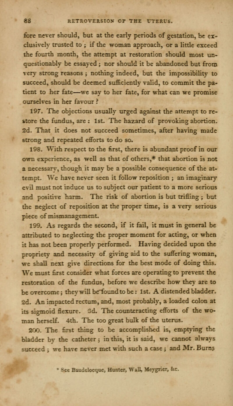 fore never should, but at the early periods of gestation, be ex- clusively trusted to ; if the woman approach, or a little exceed the fourth month, the attempt at restoration should most un- questionably be essayed ; nor should it be abandoned but from very strong reasons ; nothing indeed, but the impossibility to succeed, should be deemed sufficiendy valid, to commit the pa- tient to her fate—we say to her fate, for what can we promise ourselves in her favour ? 197. The objections usually urged against the attempt to re- store the fundus, are ; 1st. The hazard of provoking abortion. 2d. That it does not succeed sometimes, after having made strong and repeated efforts to do so. 198. With respect to the first, there is abundant proof in our own experience, as well as that of others,* that abortion is not a necessary, though it may be a possible consequence of the at- tempt. We have never seen it follow reposition ; an imaginary evil must not induce us to subject our patient to a more serious and positive harm. The risk of abortion is but trifling ; but the neglect of reposition at the proper time, is a very serious piece of mismanagement. 199. As regards the second, if it fail, it must in general be attributed to neglecting the proper moment for acting, or when it has not been properly performed. Having decided upon the propriety and necessity of giving aid to the suffering woman, we shall next give directions for the best mode of doing this. We must first consider what forces are operating to prevent the restoration of the fundus, before we describe how they are to be overcome; theywill b^oundtobe: 1st. A distended bladder. 2d. An impacted rectum, and, most probably, a loaded colon at its sigmoid flexure. 3d. The counteracting efforts of the wo- man herself. 4th. The too great bulk of the uterus. 200. The first thing to be accomplished is, emptying the bladder bv the catheter ; in this, it is said, we cannot always succeed ; we have never met with such a case ; and Mr. Burns * See Baudelocqae, Hunter, Wall, Meygrier, 8cc.