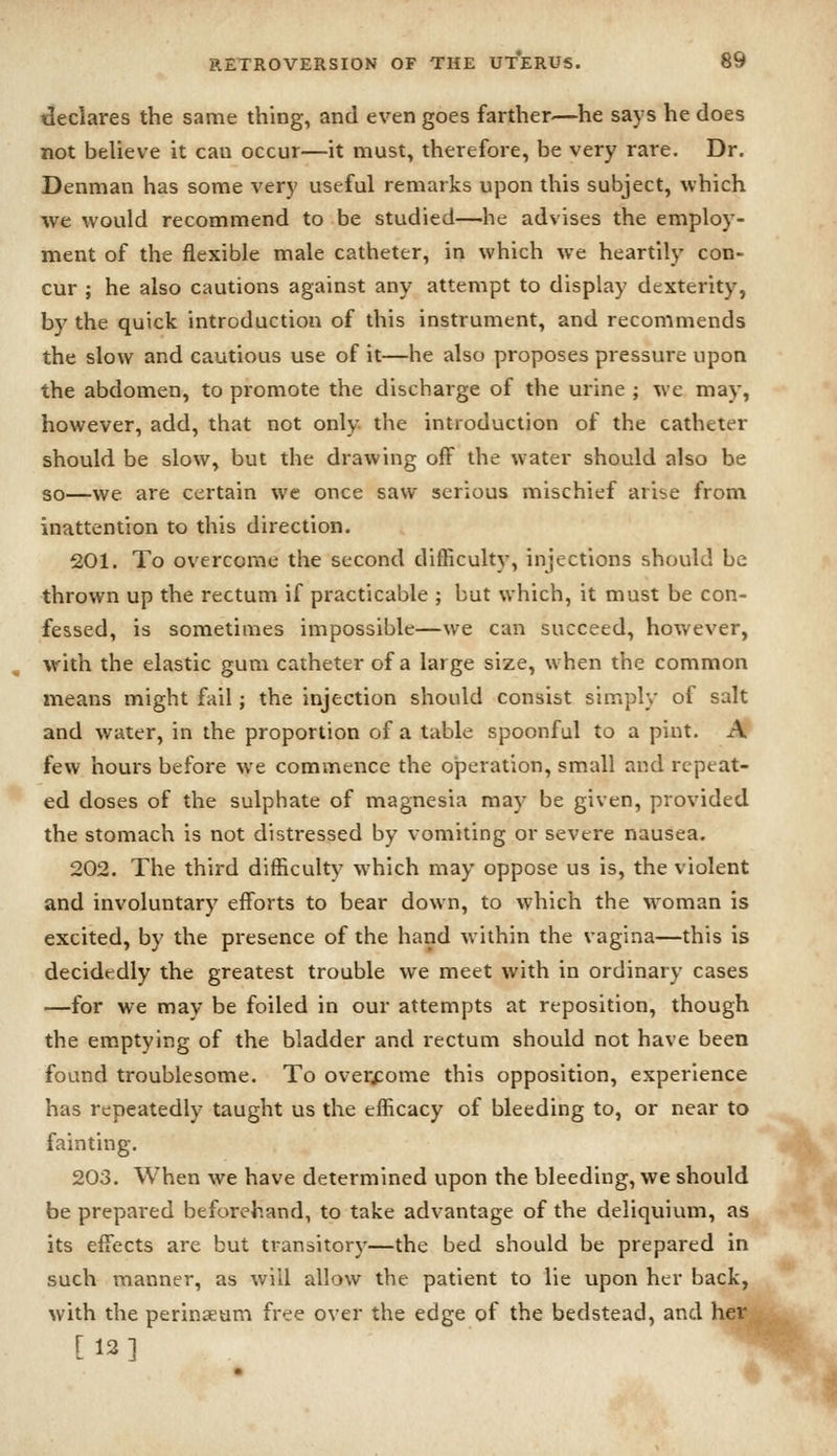 declares the same thing, and even goes farther—he says he does not believe it can occur—it must, therefore, be very rare. Dr. Denman has some very useful remarks upon this subject, which we would recommend to be studied—he advises the employ- ment of the flexible male catheter, in which we heartily con- cur ; he also cautions against any attempt to display dexterity, by the quick introduction of this instrument, and recommends the slow and cautious use of it—he also proposes pressure upon the abdomen, to promote the discharge of the urine ; we may, however, add, that not only the introduction of the catheter should be slow, but the drawing off the water should also be so—we are certain we once saw serious mischief arise from inattention to this direction. 201. To overcome the second difficulty, injections should be thrown up the rectum if practicable ; but which, it must be con- fessed, is sometimes impossible—we can succeed, hov/ever, with the elastic gum catheter of a large size, when the common means might fail; the injection should consist simply of salt and water, in the proportion of a table spoonful to a pint. A few hours before we commence the operation, small and repeat- ed doses of the sulphate of magnesia may be given, provided the stomach is not distressed by vomiting or severe nausea. 202. The third difficulty which may oppose us is, the violent and involuntary efforts to bear down, to which the woman is excited, by the presence of the hand within the vagina—this is decidedly the greatest trouble we meet with in ordinary cases —for we may be foiled in our attempts at reposition, though the emptying of the bladder and rectum should not have been found troublesome. To overcome this opposition, experience has repeatedly taught us the efficacy of bleeding to, or near to fainting. 203. When we have determined upon the bleeding, we should be prepared beforehand, to take advantage of the deliquium, as its effects are but transitory—the bed should be prepared in such manner, as will allow the patient to lie upon her back, with the perinaeum free over the edge of the bedstead, and her [12]