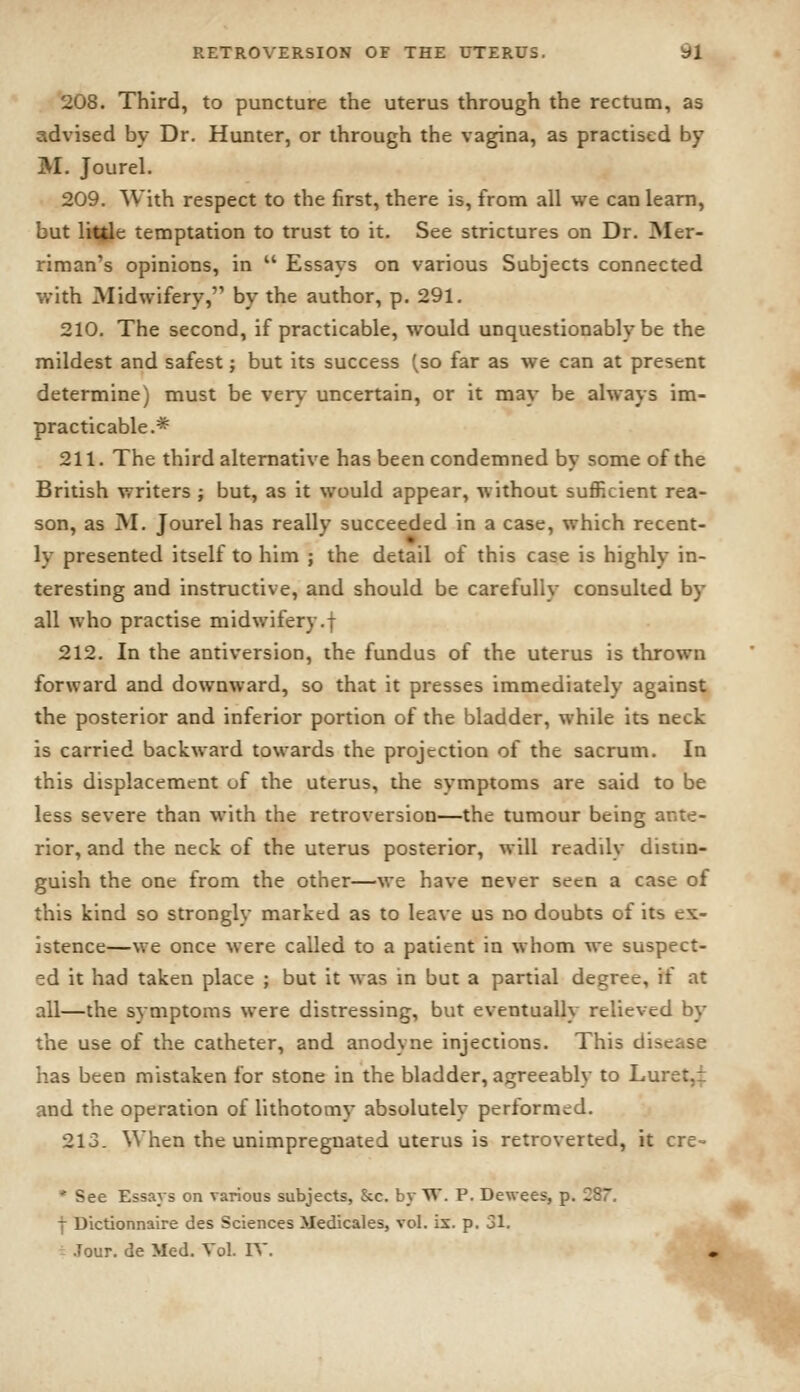 208. Third, to puncture the uterus through the rectum, as advised by Dr. Hunter, or through the vagina, as practised by M. Jourel. 209. With respect to the first, there is, from all we can learn, but litjle temptation to trust to it. See strictures on Dr. Mer- riman's opinions, in  Essays on various Subjects connected with JNIidwifery, by the author, p. 291. 210. The second, if practicable, would unquestionably be the mildest and safest; but its success (so far as we can at present determine) must be very uncertain, or it may be always im- practicable.* 211. The third alternative has been condemned by some of the British writers ; but, as it would appear, without suflF.cient rea- son, as M. Jourel has really succeeded in a case, which recent- ly presented itself to him ; the detail of this case is highly in- teresting and instructive, and should be carefully consulted by all who practise midwifery.f 212. In the antiversion, the fundus of the uterus is thrown forward and downward, so that it presses immediately against the posterior and inferior portion of the bladder, while its neck is carried backward towards the projection of the sacrum. In this displacement of the uterus, the symptoms are said to be less severe than with the retroversion—the tumour being ante- rior, and the neck of the uterus posterior, will readily disim- guish the one from the other—we have never seen a case of this kind so strongly marked as to leave us no doubts of its ex- istence—we once were called to a patient in whom we suspect- ed it had taken place ; but it was in but a partial degree, if at all—the symptoms were distressing, but eventually relieved by the use of the catheter, and anodyne injections. This disease has been mistaken for stone in the bladder, agreeably to Luret,^ and the operation of lithotomy absolutely performed. 213. When the unimpreguated uterus is retroverted, it cre- * See Essays on various subjects, &c. by W. P. Dewees, p. 287 f Dictionnaire des Sciences Medicales, vol. ix. p. 31. .Tour, de Med. Vol. IV. •^