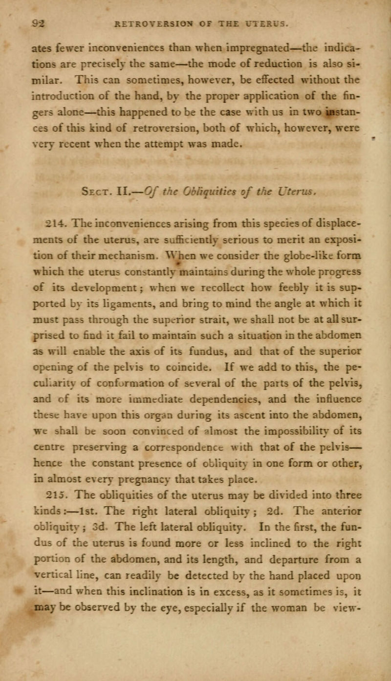 ates fewer inconveniences than when impregnated—the indica- tions are precisely the same—the mode of reduction is also si- milar. This can sometimes, however, be effected without the introduction of the hand, by the proper application of the fin- gers alone—this happened to be the case with us in two ^stan- ces of this kind of retroversion, both of which, however, were very recent when the attempt was made. Sect. II.—Of the Obfiquities of the Uterus. 214. The inconveniences arising from this species of displace- ments of the uterus, are sufl&ciently serious to merit an exposi- tion of their mechanism. When we consider the globe-like form which the uterus constantly maintains during the whole progress of its development; when we recollect how feebly it is sup- ported by its ligaments, and bring to mind the angle at which it must pass through the superior strait, we shall not be at all sur- prised to find it fail to maintain such a situation in the abdomen as will enable the axis of its fundus, and that of the superior opening of the pelvis to coincide. If we add to this, the pe- culiarity of conformation of several of the parts of the pelvis, and of its more immediate dependencies, and the influence these have upon this organ during its ascent into the abdomen, we shall be soon convinced of almost the impossibility' of its centre preserving a correspondence with that of the pelvis— hence the constant presence ot obliquity in one form or other, in almost every pregnancy that takes place. 215. The obliquities of the uterus may be divided into three kinds:—1st. The right lateral obliquity; 2d. The anterior obliquity ; 3d. The left lateral obliquity. In the first, the fun- dus of the uterus is found more or less inclined to the right portion of the abdomen, and its length, and departure from a vertical line, can readily be detected by the hand placed upon it—and when this inclination is in excess, as it sometimes is, it may be observed by the eye, especially if the woman be view-