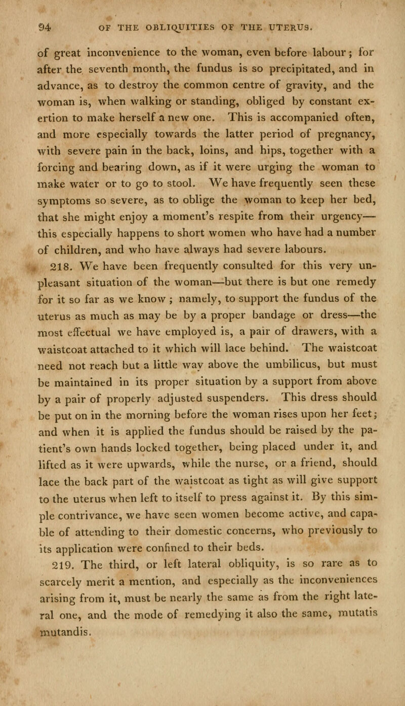 of great inconvenience to the woman, even before labour; for after the seventh month, the fundus is so precipitated, and in advance, as to destroy the common centre of gravity, and the woman is, when walking or standing, obliged by constant ex- ertion to make herself a new one. This is accompanied often, and more especially towards the latter period of pregnancy, with severe pain in the back, loins, and hips, together with a forcing and bearing down, as if it were urging the woman to inake water or to go to stool. We have frequently seen these symptoms so severe, as to oblige the woman to keep her bed, that she might enjoy a moment's respite from their urgency— this especially happens to short women who have had a number of children, and who have always had severe labours. 218. We have been frequently consulted for this very un- pleasant situation of the woman—but there is but one remedy for it so far as we know ; namely, to support the fundus of the uterus as much as may be by a proper bandage or dress—the most effectual we have employed is, a pair of drawers, with a waistcoat attached to it which will lace behind. The waistcoat need not reach but a little way above the umbilicus, but must be maintained in its proper situation by a support from above by a pair of properly adjusted suspenders. This dress should be put on in the morning before the woman rises upon her feet; and when it is applied the fundus should be raised by the pa- tient's own hands locked together, being placed under it, and lifted as it were upwards, while the nurse, or a friend, should lace the back part of the waistcoat as tight as will give support to the uterus when left to itself to press against it. By this sim- ple contrivance, we have seen women become active, and capa- ble of attending to their domestic concerns, who previously to its application were confined to their beds. 219. The third, or left lateral obliquity, is so rare as to scarcely merit a mention, and especially as the inconveniences arising from it, must be nearly the same as from the right late- ral one, and the mode of remedying it also the same, mutatis mutandis.