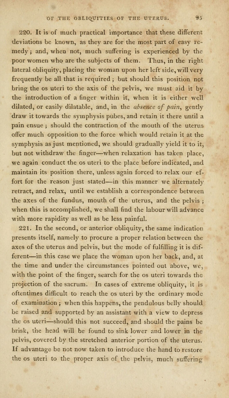 220. It is of much practical importance that these different deviations be known, as they are for the most part of easy re- medy; and, when not, much suffering is experienced by the poor women who are the subjects of them. Thus, in the right lateral obliquity, placing the woman upon her left side, will very frequently be all that is required ; but should this position not bring the os uteri to the axis of the pelvis, we must aid it by the introduction of a finger within it, when it is either well dilated, or easily dilatable, and, in the absence of pain, gently draw it towards the symphysis pubes, and retain it there until a pain ensue ; should the contraction of the mouth of the uterus offer much opposition to the force which would retain it at the symphysis as just mentioned, we should gradually yield it to it, but not withdraw the finger—when relaxation has taken place, we again conduct the os uteri to the place before indicated, and maintain its position there, unless again forced to relax our ef- fort for the reason just stated—in this manner we alternately retract, and relax, until we establish a correspondence between the axes of the fundus, mouth of the uterus, and the pelvis ; when this is accomplished, we shall find the labour will advance with more rapidity as well as be less painful. 221. In the second, or anterior obliquity, the same indication presents itself, namely to procure a proper relation between the axes of the uterus and pelvis, but the mode of fulfilling it is dif- ferent—in this case we place the woman upon her back, and, at the time and under the circumstances pointed out above, we, with the point of the finger, search for the os uteri towards the projection of the sacrum. In cases of extreme obliquity, it is oftentimes difficult to reach the os uteri by the ordinary mode of examination ; when this happens, the pendulous belly should be raised and supported by an assistant with a view to depress the OS uteri—should this not succeed, and should the pains be brisk, the head will be found to sink lower and lower in the pelvis, covered by the stretched anterior portion of the uterus. If advantage be not now taken to introduce the hand to restore the OS uteri to the proper axis of the pelvis, much suffering