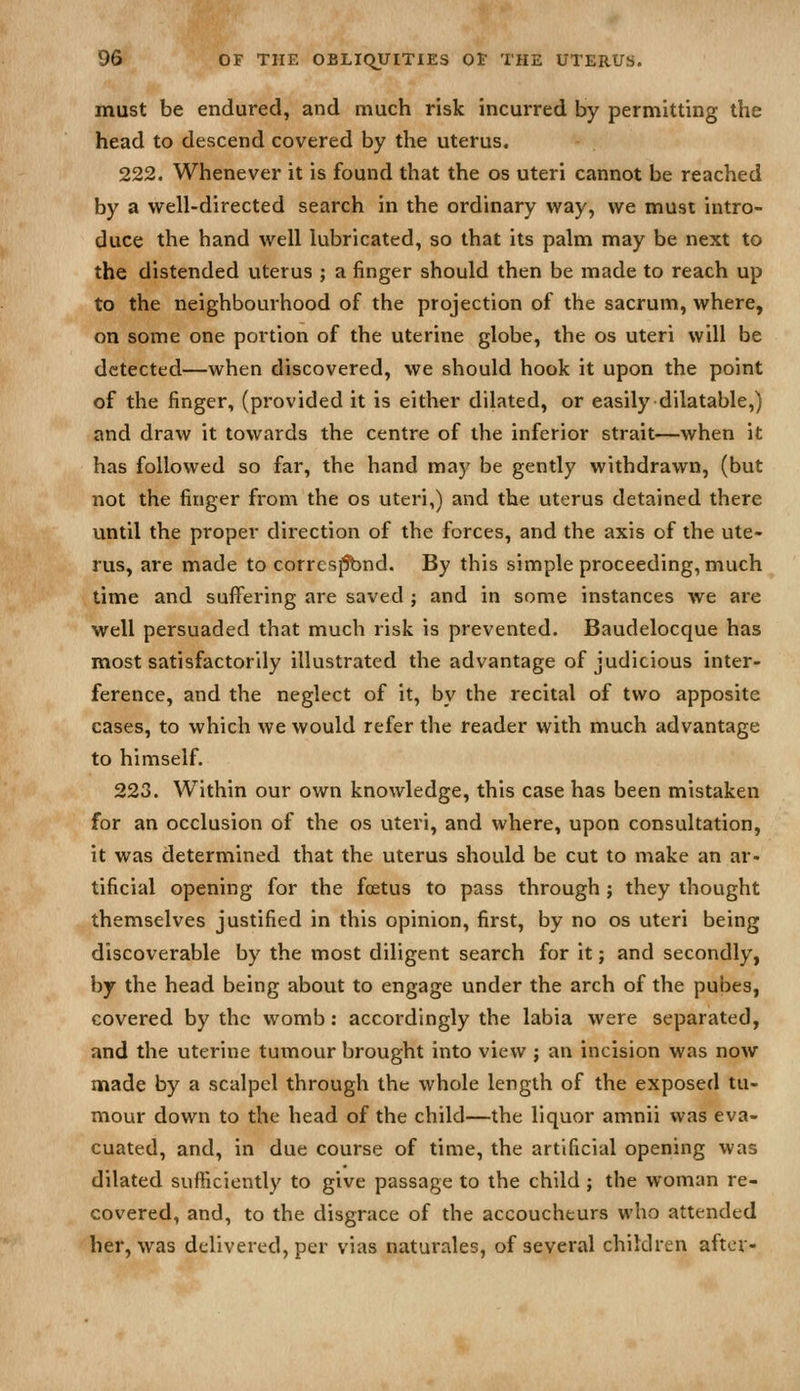 w must be endured, and much risk incurred by permitting the head to descend covered by the uterus. 222. Whenever it is found that the os uteri cannot be reached by a well-directed search in the ordinary way, we must intro- duce the hand well lubricated, so that its palm may be next to the distended uterus ; a finger should then be made to reach up to the neighbourhood of the projection of the sacrum, where, on some one portion of the uterine globe, the os uteri will be detected—when discovered, we should hook it upon the point of the finger, (provided it is either dilated, or easily dilatable,) and draw it towards the centre of the inferior strait—when it has followed so far, the hand may be gently withdrawn, (but not the finger from the os uteri,) and the uterus detained there until the proper direction of the forces, and the axis of the ute- rus, are made to corrcs^nd. By this simple proceeding, much time and suffering are saved ; and in some instances we are well persuaded that much risk is prevented. Baudelocque has most satisfactorily illustrated the advantage of judicious inter- ference, and the neglect of it, by the recital of two apposite cases, to which we would refer the reader with much advantage to himself. 223. Within our own knowledge, this case has been mistaken for an occlusion of the os uteri, and where, upon consultation, it was determined that the uterus should be cut to make an ar- tificial opening for the foetus to pass through ; they thought themselves justified in this opinion, first, by no os uteri being discoverable by the most diligent search for it; and secondly, by the head being about to engage under the arch of the pubes, covered by the womb: accordingly the labia were separated, and the uterine tumour brought into view ; an incision was now made by a scalpel through the whole length of the exposed tu- mour down to the head of the child—the liquor amnii was eva- cuated, and, in due course of time, the artificial opening was dilated sufficiently to give passage to the child ; the woman re- covered, and, to the disgrace of the accoucheurs who attended her, was delivered, per vias naturales, of several children after-