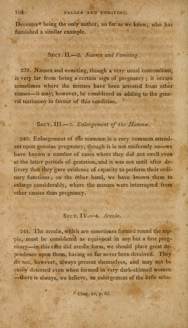 Deventer* being the only author, so far as we know, who has furnished a similar example. Sect. II.—2. Nausea and Vomiting'. 239. Nausea and vomiting, though a very usual concomitant, is very far from being a certain sign of pregnancy ; it occurs sometimes where the menses have been arrested from other causes—it may, however, be considered as adding to the gene- ral testimony in favour of this condition. Sect. III.—3. Enlargement of the Mamjnce. 240. Enlargement of tHe mammae is a very common attend- ant upon genuine pregnancy, though it is not uniformly so—we have known a number of cases where they did not swell even at the latter periods of gestation, and it was not until after de- livery that they gave evidence of capacity to perform their ordi- nary functions ; on the other hand, we have known them to enlarge considerably, where the menses were interrupted from other causes than pregnancy. Sect. IV.—4. Areola. 241. The areolae, which are sometimes formed round the nip- ple, must be considered as equivocal in any but a first preg- nancy—in this c^e did areolae form, we should place great de- pendence upon them, having so far never been deceived. They do not, however, always present themselves, and may not be easily detected even when formed in very dark-skinned women —^there is always, we believe, an enlargement of the little seba- * Chap. XV, p. 65.