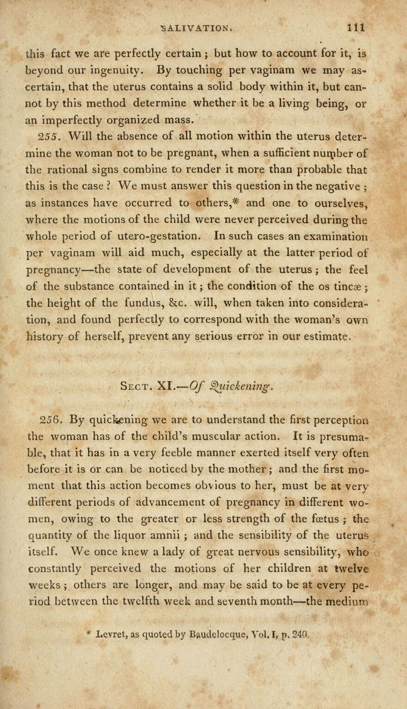 this fact we are perfectly certain; but how to account for it, is beyond our ingenuity. By touching per vaginam we may as- certain, that the uterus contains a solid body within it, but can- not by this method determine whether it be a living being, or an imperfectly organized mass. 255. Will the absence of all motion within the uterus deter- mine the woman not to be pregnant, when a sufficient nurpber of the rational signs combine to render it more than probable that this is the case ? We must answer this question in the negative ; as instances have occurred to others,* and one to ourselves, where the motions of the child were never perceived during the whole period of utero-gestation. In such cases an examination per vaginam will aid much, especially at the latter period of pregnancy—the state of development of the uterus; the feel of the substance contained in it; the condition of the os tincae; the height of the fundus, &c. will, when taken into considera- tion, and found perfectly to correspond with the woman's own history of herself, prevent any serious error in our estimate. Sect. XI.—Of ^lickening. 256. By quiclw^ning we are to understand the first perception the woman has of the child's muscular action. It is presuma- ble, that it has in a very feeble manner exerted itself very often before it is or can be noticed by the mother; and the first mo- ment that this action becomes obvious to her, must be at very different periods of advancement of pregnancy in different wo- men, owing to the greater or less strength of the foetus ; the quantity of the liquor amnii ; and the sensibility of the uterus itself. We once knew a lady of great nervous sensibility, who constantly perceived the motions of her children at twelve weeks ; others are longer, and may be said to be at every pe- riod between the twelfth week and seventh month—the mediurri * Levret, as quoted by Bfiudclocque, Vol, I, p. 240,