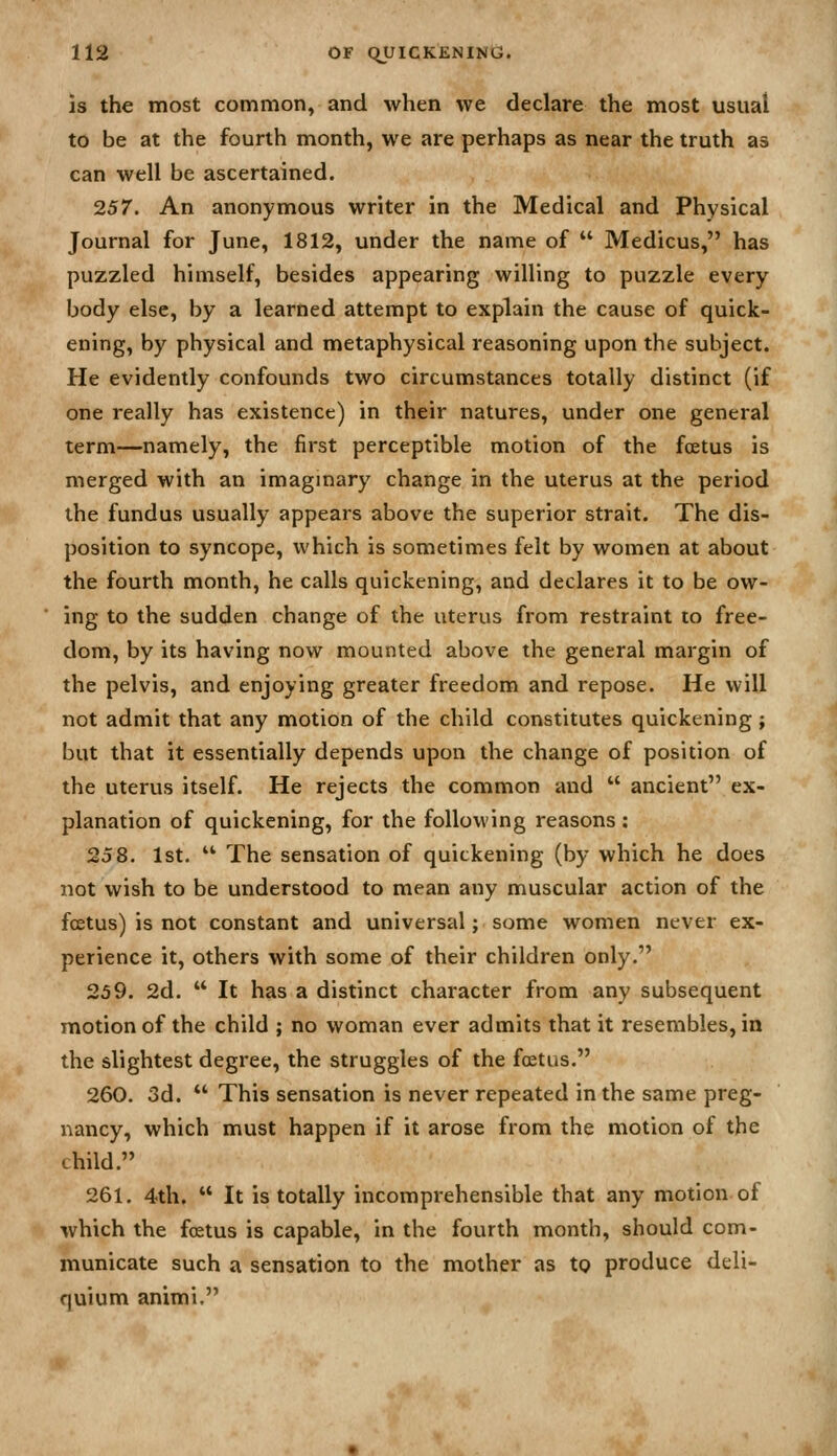 is the most common, and when we declare the most usual to be at the fourth month, we are perhaps as near the truth as can well be ascertained. 257. An anonymous writer in the Medical and Physical Journal for June, 1812, under the name of  Medicus, has puzzled himself, besides appearing willing to puzzle every body else, by a learned attempt to explain the cause of quick- ening, by physical and metaphysical reasoning upon the subject. He evidently confounds two circumstances totally distinct (if one really has existence) in their natures, under one general term—namely, the first perceptible motion of the foetus is merged with an imaginary change in the uterus at the period the fundus usually appears above the superior strait. The dis- position to syncope, which is sometimes felt by women at about the fourth month, he calls quickening, and declares it to be ow- ing to the sudden change of the uterus from restraint to free- dom, by its having now mounted above the general margin of the pelvis, and enjoying greater freedom and repose. He will not admit that any motion of the child constitutes quickening; but that it essentially depends upon the change of position of the uterus itself. He rejects the common and  ancient ex- planation of quickening, for the following reasons: 258. 1st.  The sensation of quickening (by which he does not wish to be understood to mean any muscular action of the fcetus) is not constant and universal; some women never ex- perience it, others with some of their children only. 259. 2d.  It has a distinct character from any subsequent motion of the child ; no woman ever admits that it resembles, in the slightest degree, the struggles of the fcetus. 260. 3d. *' This sensation is never repeated in the same preg- nancy, which must happen if it arose from the motion of the child. 261. 4th,  It is totally incomprehensible that any motion of which the foetus is capable, in the fourth month, should com- municate such a sensation to the mother as to produce deli- quium animi.