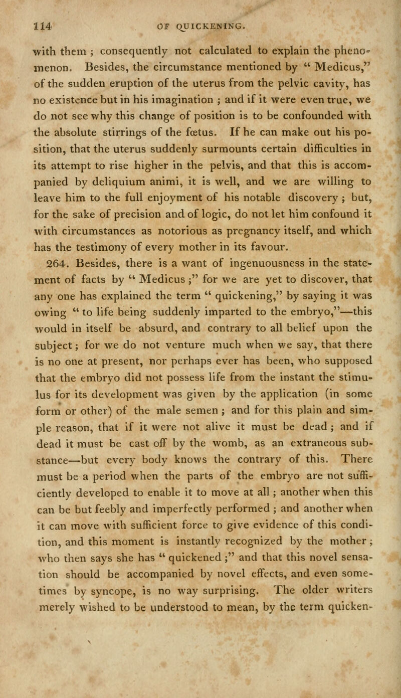 with them ; consequently not calculated to explain the pheno- menon. Besides, the circumstance mentioned by  Medicus, of the sudden eruption of the uterus from the pelvic cavity, has no existence but in his imagination ; and if it were even true, we do not see why this change of position is to be confounded with the absolute stirrings of the foetus. If he can make out his po- sition, that the uterus suddenly surmounts certain difficulties in its attempt to rise higher in the pelvis, and that this is accom- panied by deliquium animi, it is well, and we are willing to leave him to the full enjoyment of his notable discovery ; but, for the sake of precision and of logic, do not let him confound it with circumstances as notorious as pregnancy itself, and which has the testimony of every mother in its favour. 264. Besides, there is a want of ingenuousness in the state- ment of facts by  Medicus ; for we are yet to discover, that any one has explained the term  quickening, by saying it was owing  to life being suddenly imparted to the embryo,—this would in itself be absurd, and contrary to all belief upon the subject; for we do not venture much when we say, that there is no one at present, nor perhaps ever has been, who supposed that the embryo did not possess life from the instant the stimu- lus for its development was given by the application (in some form or other) of the male semen ; and for this plain and sim- ple reason, that if it were not alive it must be dead ; and if dead it must be cast off by the womb, as an extraneous sub- stance—but every body knows the contrary of this. There must be a period when the parts of the embryo are not suffi- ciently developed to enable it to move at all; another when this can be but feebly and imperfectly performed ; and another when it can move with sufficient force to give evidence of this condi- tion, and this moment is instantly recognized by the mother; who then says she has  quickened ; and that this novel sensa- tion should be accompanied by novel effects, and even some- times by syncope, is no way surprising. The older writers merely wished to be understood to mean, by the term quicken-