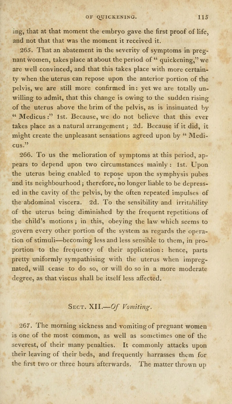 ing, that at that moment the embryo gave the first proof of life, and not that that was the moment it received it, 265. That an abatement in the severity of symptoms in preg- nant women, takes place at about the period of  quickening, we are well convinced, and that this takes place with more certain- ty when the uterus can repose upon the anterior portion of the pelvis, we are still more confirmed in: yet we are totally un- willing to admit, that this change is owing to the sudden rising of the uterus above the brim of the pelvis, as is insinuated by  Medicus : 1st. Because, we do not believe that this ever takes place as a natural arrangement j 2d. Because if it did, it might create the unpleasant sensations agreed upon by  Medi- cus. 266. To us the melioration of symptoms at this period, ap- pears to depend upon two circumstances mainly: 1st. Upon the uterus being enabled to repose upon the symphysis pubes and its neighbourhood; therefore, no longer liable to be depress- ed in the cavity of the pelvis, by the often repeated impulses of the abdominal viscera. 2d. To the sensibility and irritability of the uterus being diminished by the frequent repetitions of the child's motions ; in this, obeying the law which seems to govern every other portion of the system as regards the opera- tion of stimuli—becoming less and less sensible to them, in pro- portion to the frequency of their application: hence, parts pretty uniformly sympathising with the uterus when impreg- nated, will cease to do so, or will do so in a more moderate degree, as that viscus shall be itself less affected. Sect. XII.—Of Vomiting. 267. The morning sickness and vomiting of pregnant women is one of the most common, as well as sometimes one of the severest, of their many penalties. It commonly attacks upon their leaving of their beds, and frequently harrasses them for the first two or three hours afterwards. The matter thrown up