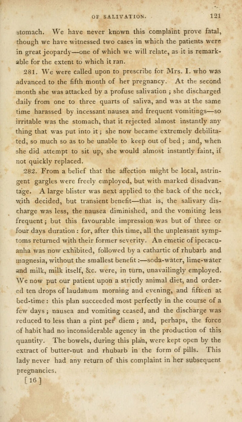stomach. We have never knovn this complaint prove fatal, though we have witnessed two cases in which the patients were in great jeopardy—one of which we will relate, as it is remark- able for the extent to which it ran. 281. We were called upon to prescribe for Mrs. I. who was advanced to the fifth month of her pregnancy. At the second month she was attacked by a profuse salivation ; she discharged daily from one to three quarts of saliva, and was at the same time harassed by incessant nausea and frequent vomitings—so irritable was the stomach, that it rejected almost instantly any thing that was put into it; she now became extremely debilita- ted, so much so as to be unable to keep out of bed j and, when she did attempt to sit up, she would almost instantly faint, if not quickly replaced. 282. From a belief that the affection might be local, astrin- gent gargles were freely employed, but with marked disadvan- tage. A large blister was next applied to the back of the neck, with decided, but transient benefit—that is, the salivary dis- charge was less, the nausea diminished, and the vomiting less frequent; but this favourable impression was but of three or four days duration : for, after this time, all the unpleasant symp- toms returned with their former severity. An emetic of ipecacu- anha was now exhibited, followed by a cathartic of rhubarb and magnesia, without the smallest benefit;—soda-water, lime-water and milk, milk itself, &c. were, in turn, unavailingly employed. We now put our patient upon a strictly animal diet, and order- ed ten drops of laudanum morning and evening, and fifteen at bed-time : this plan succeeded most perfectly in the course of a few days; nausea and vomiting ceased, and the discharge was reduced to less than a pint per diem ; and, perhaps, the force of habit had no inconsiderable agency in the production of this quantity. The bowels, during this plan, were kept open by the extract of butter-nut and rhubarb in the form of pills. This lady never had any return of this complaint in her subsequent pregnancies, [16]