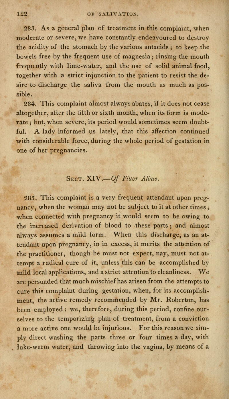 283. As a general plan of treatment in this complaint, when moderate or severe, we have constantly endeavoured to destroy the acidity of the stomach by the various antacids ; to keep the bowels free by the frequent use of magnesia; rinsing the mouth frequently with lime-water, and the use of solid animal food, together with a strict injunction to the patient to resist the de- sire to discharge the saliva from the mouth as much as pos- sible. 284. This complaint almost always abates, if it does not cease altogether, after the fifth or sixth month, when its form is mode- rate ; but, when severe, its period would sometimes seem doubt- ful. A lady informed us lately, that this affection continued with considerable force, during the whole period of gestation in one of her pregnancies. Sect. XIV.—0/ Fluor Albus. 285. This complaint is a very frequent attendant upon preg- nancy, when the woman may not be subject to it at other times; when connected with pregnancy it would seem to be owing to the increased derivation of blood to these parts; and almost always assumes a mild form. When this discharge, as an at- tendant upon pregnancy, in in excess, it merits the attention of the practitioner, though he must not expect, nay, must not at- tempt a radical cure of it, unless this can be accomplished by mild local applications, and a strict attention to cleanliness. We are persuaded that much mischief has arisen from the attempts to cure this complaint during gestation, when, for its accomplish- ment, the active remedy recommended by Mr. Roberton, has been employed: we, therefore, during this period, confine our- selves to the temporizing plan of treatment, from a conviction a more active one would be injurious. For this reason we sim- ply direct washing the parts three or four times a day, with luke-warm water, and throwing into the vagina, by means of a