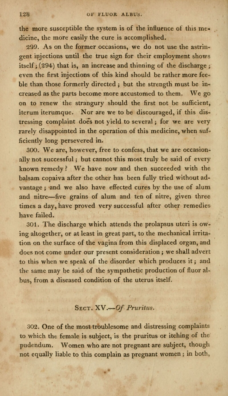 the more susceptible the system is of the influence of this me« dicine, the more easily the cure is accomplished. 299. As on the former occasions, we do not use the astrin- gent injections until the true sign for their employment shows itself J (294) that is, an increase and thinning of the discharge ; even the first injections of this kind should be rather more fee- ble than those formerly directed; but the strength must be in- creased as the parts become more accustomed to them. We go on to renew the strangury should the first not be sufficient, iterum iterumque. Nor are we to be discouraged, if this dis- tressing complaint do^s not yield to several; for we are very rarely disappointed in the operation of this medicine, when suf- ficiently long persevered im 300. We are, however, free to confess, that we are occasion- ally not successful; but cannot this most truly be said of every known remedy ? We have now and then succeeded with the balsam copaiva after the other has been fully tried without ad- vantage ; and we also have effected cures by the use of alum and nitre—five grains of alum and ten of nitre, given three times a day, have proved very successful after other remedies have failed. 301. The discharge which attends the prolapsus uteri is ow- ing altogether, or at least in great part, to the mechanical irrita- tion on the surface of the vagina from this displaced organ, and does not come under our present consideration ; we shall advert to this when we speak of the disorder which produces it; and thf same may be said of the sympathetic production of fluor al- bus, from a diseased condition of the uterus itself. Sect. XV.—0/ Pruritus. 302. One of the most troublesome and distressing complaints to which the female is subject, is the pruritus or itching of the pudendum. Women who are not pregnant are subject, though not equally liable to this complain as pregnant women ; in both,