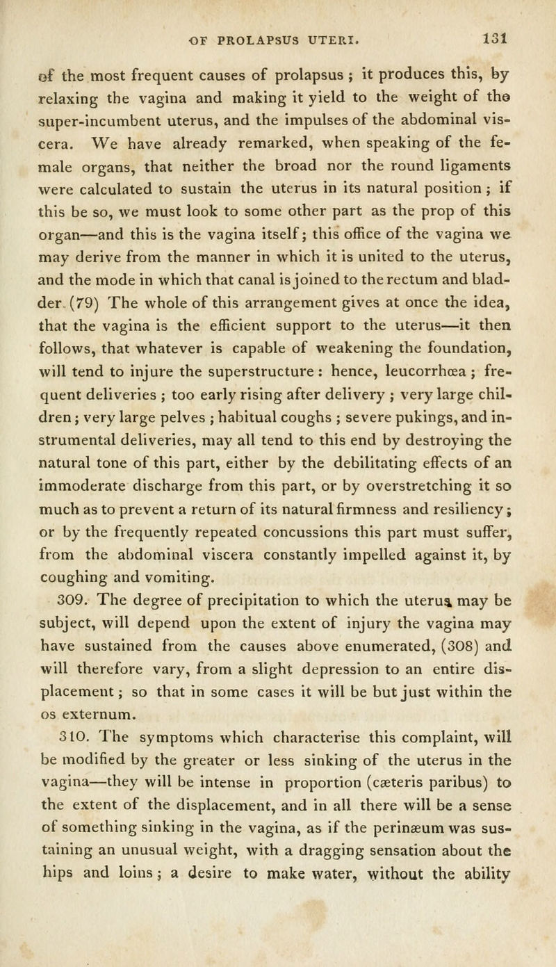 of the most frequent causes of prolapsus ; it produces this, by- relaxing the vagina and making it yield to the weight of th© super-incumbent uterus, and the impulses of the abdominal vis- cera. We have already remarked, when speaking of the fe- male organs, that neither the broad nor the round ligaments were calculated to sustain the uterus in its natural position ; if this be so, we must look to some other part as the prop of this organ—and this is the vagina itself; this office of the vagina we may derive from the manner in which it is united to the uterus, and the mode in which that canal is joined to the rectum and blad- der, (79) The whole of this arrangement gives at once the idea, that the vagina is the efficient support to the uterus—it then follows, that whatever is capable of weakening the foundation, will tend to injure the superstructure: hence, leucorrhcea ; fre- quent deliveries ; too early rising after delivery ; very large chil- dren ; very large pelves ; habitual coughs ; severe pukings, and in- strumental deliveries, may all tend to this end by destroying the natural tone of this part, either by the debilitating effects of an immoderate discharge from this part, or by overstretching it so much as to prevent a return of its natural firmness and resiliency; or by the frequently repeated concussions this part must suffer, from the abdominal viscera constantly impelled against it, by coughing and vomiting. 309. The degree of precipitation to which the uterus may be subject, will depend upon the extent of injury the vagina may have sustained from the causes above enumerated, (308) and will therefore vary, from a slight depression to an entire dis- placement ; so that in some cases it will be but just within the OS externum. 310. The symptoms which characterise this complaint, will be modified by the greater or less sinking of the uterus in the vagina—they will be intense in proportion (caeteris paribus) to the extent of the displacement, and in all there will be a sense of something sinking in the vagina, as if the perinseum was sus- taining an unusual weight, with a dragging sensation about the hips and loins; a desire to make water, without the ability