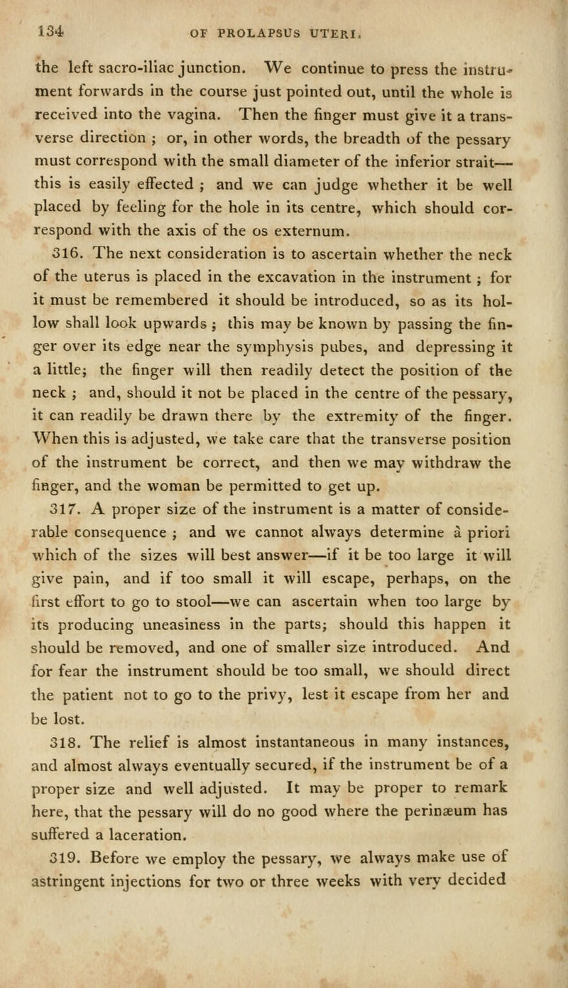 the left sacro-iliac junction. We continue to press the instru* ment forwards in the course just pointed out, until the whole is received into the vagina. Then the finger must give it a trans- verse direction ; or, in other words, the breadth of the pessary must correspond with the small diameter of the inferior strait— this is easily effected ; and we can judge whether it be well placed by feeling for the hole in its centre, which should cor- respond with the axis of the os externum. 316. The next consideration is to ascertain whether the neck of the uterus is placed in the excavation in the instrument ; for it must be remembered it should be introduced, so as its hol- low shall look upwards ; this may be known by passing the fin- ger over its edge near the symphysis pubes, and depressing it a little; the finger will then readily detect the position of the neck ; and, should it not be placed in the centre of the pessary, it can readily be drawn there by the extremity of the finger. When this is adjusted, we take care that the transverse position of the instrument be correct, and then we may withdraw the finger, and the woman be permitted to get up. 317. A proper size of the instrument is a matter of conside- rable consequence ; and we cannot always determine a priori which of the sizes will best answer—if it be too large it will give pain, and if too small it will escape, perhaps, on the first effort to go to stool—we can ascertain when too large by its producing uneasiness in the parts; should this happen it should be removed, and one of smaller size introduced. And for fear the instrument should be too small, we should direct the patient not to go to the privy, lest it escape from her and be lost. 318. The relief is almost instantaneous in many instances, and almost always eventually secured, if the instrument be of a proper size and well adjusted. It may be proper to remark here, that the pessary will do no good where the perinaeum has suffered a laceration. 319. Before we employ the pessary, we always make use of astringent injections for two or three weeks with very decided