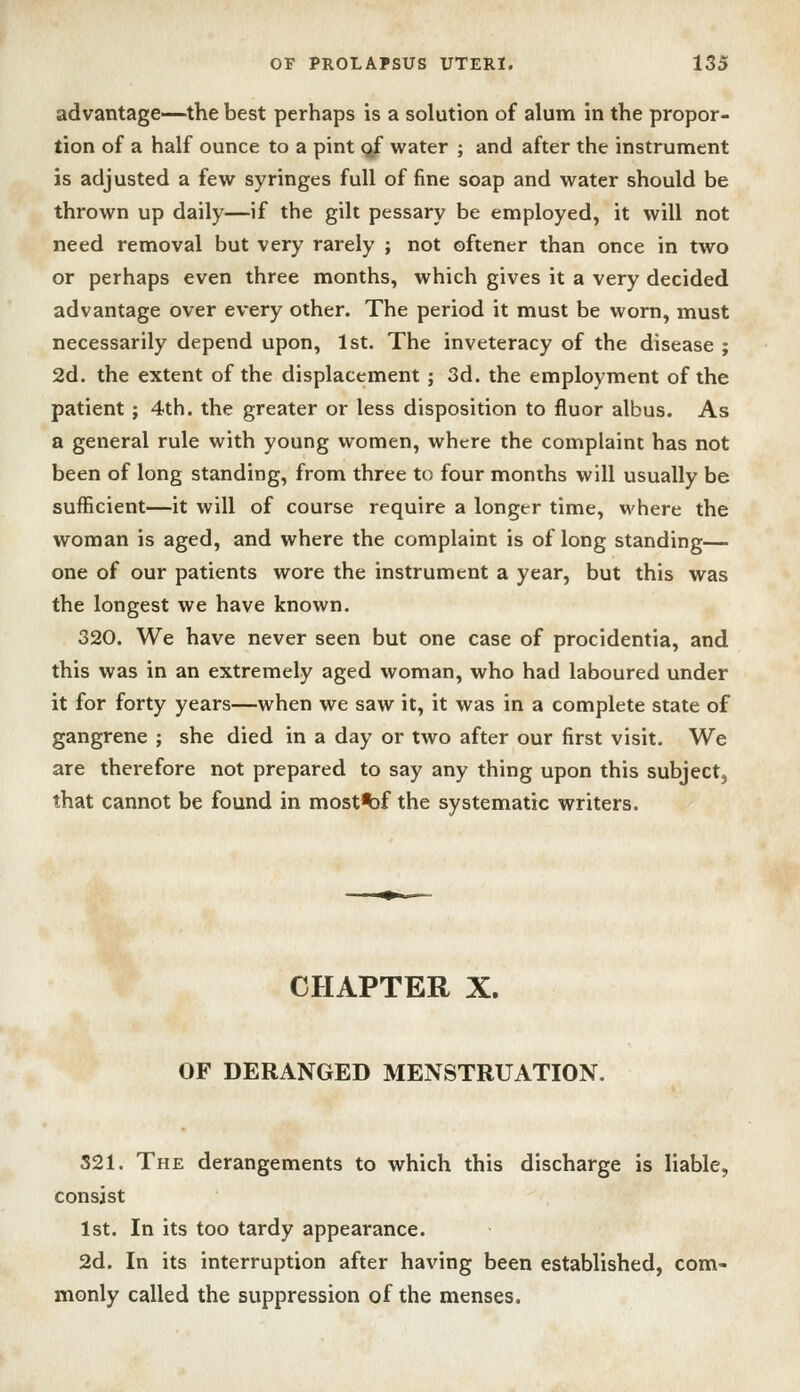 advantage—the best perhaps is a solution of alum in the propor- tion of a half ounce to a pint <^ water ; and after the instrument is adjusted a few syringes full of fine soap and water should be thrown up daily—if the gilt pessary be employed, it will not need removal but very rarely ; not oftener than once in two or perhaps even three months, which gives it a very decided advantage over every other. The period it must be worn, must necessarily depend upon, 1st. The inveteracy of the disease ; 2d. the extent of the displacement ; 3d. the employment of the patient; 4th. the greater or less disposition to fluor albus. As a general rule with young women, where the complaint has not been of long standing, from three to four months will usually be sufficient—it will of course require a longer time, where the woman is aged, and where the complaint is of long standing— one of our patients wore the instrument a year, but this was the longest we have known. 320. We have never seen but one case of procidentia, and this was in an extremely aged woman, who had laboured under it for forty years—when we saw it, it was in a complete state of gangrene ; she died in a day or two after our first visit. We are therefore not prepared to say any thing upon this subjectj that cannot be found in most^f the systematic writers. CHAPTER X. OF DERANGED MENSTRUATION. 321. The derangements to which this discharge is liable, consist 1st. In its too tardy appearance. 2d. In its interruption after having been established, com- monly called the suppression of the menses.