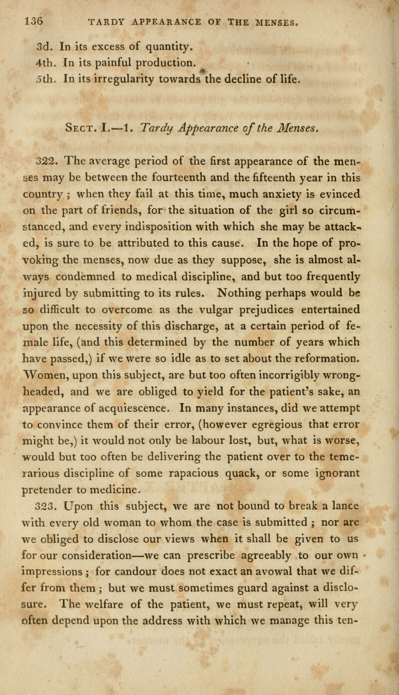 3d. In its excess of quantity. 4th. In its painful production. 5th. In its irregularity towards the decline of life. Sect. I.—1. Tardy Appearance of the Menses. 322. The average period of the first appearance of the men- ses may be between the fourteenth and the fifteenth year in this country ; when they fail at this time, much anxiety is evinced on the part of friends, for the situation of the girl so circum- stanced, and every indisposition with which she may be attack^ ed, is sure to be attributed to this cause. In the hope of pro- voking the menses, now due as they suppose, she is almost al- ways condemned to medical discipline, and but too frequently injured by submitting to its rules. Nothing perhaps would be so difficult to overcome as the vulgar prejudices entertained upon the necessity of this discharge, at a certain period of fe- male life, (and this determined by the number of years which have passed,) if we were so idle as to set about the reformation. Women, upon this subject, are but too often incorrigibly wrong- headed, and we are obliged to yield for the patient's sake, an appearance of acquiescence. In many instances, did we attempt to convince them of their error, (however egregious that error might be,) it would not only be labour lost, but, what is worse, would but too often be delivering the patient over to the teme- rarious discipline of some rapacious quack, or some ignorant pretender to medicine. 323. Upon this subject, we are not bound to break a lance with every old woman to whom the case is submitted j nor are we obliged to disclose our views when it shall be given to us for our consideration—we can prescribe agreeably to our own ■ impressions ; for candour does not exact an avowal that we dif- fer from them ; but we must sometimes guard against a disclo- sure. The welfare of the patient, we must repeat, will very often depend upon the address with which we manage this ten-