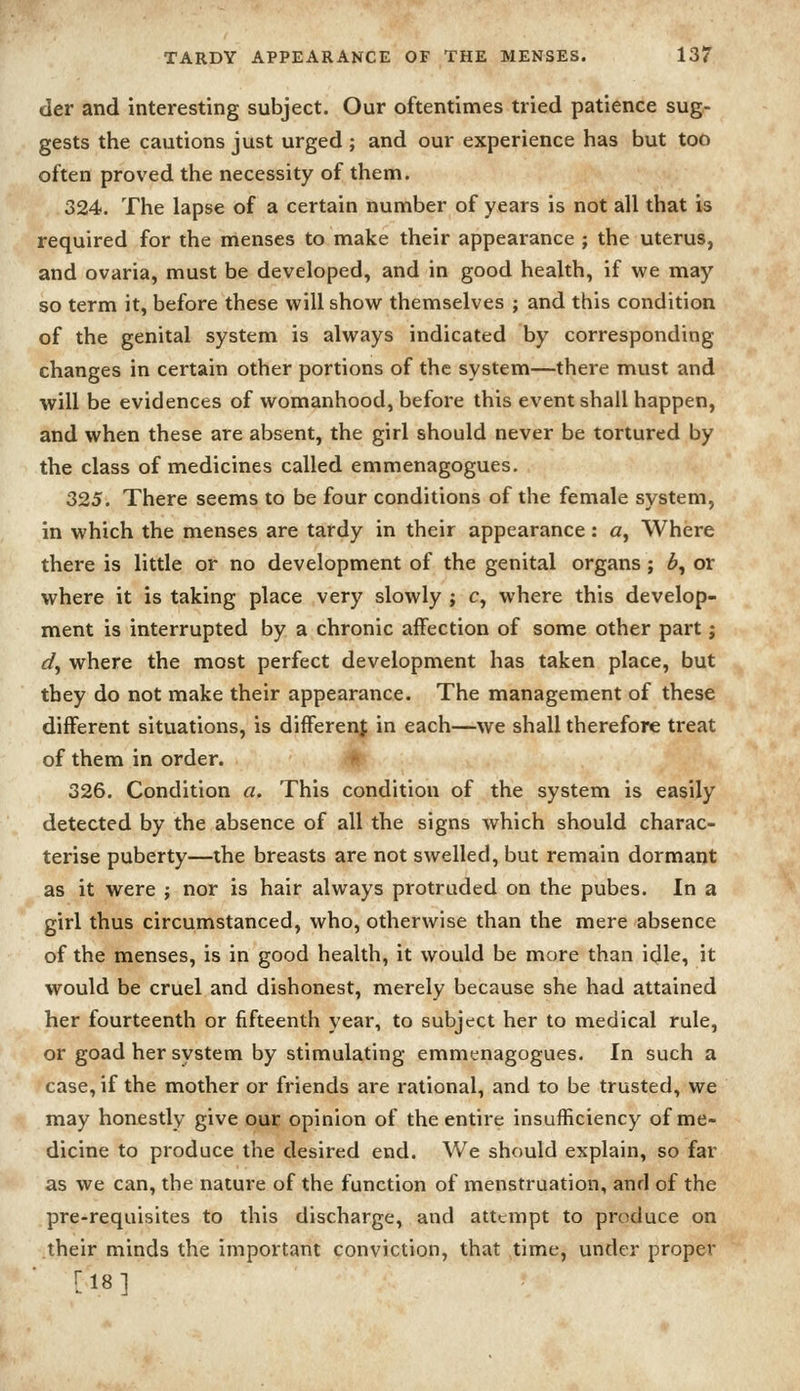 der and interesting subject. Our oftentimes tried patience sug- gests the cautions just urged ; and our experience has but too often proved the necessity of them. 324. The lapse of a certain number of years is not all that is required for the nienses to make their appearance j the uterus, and ovaria, must be developed, and in good health, if we may so term it, before these will show themselves ; and this condition of the genital system is always indicated by corresponding changes in certain other portions of the system—there must and will be evidences of womanhood, before this event shall happen, and when these are absent, the girl should never be tortured by the class of medicines called emmenagogues. 325. There seems to be four conditions of the female system, in which the menses are tardy in their appearance: a. Where there is little or no development of the genital organs; 6, or where it is taking place very slowly ; c, where this develop- ment is interrupted by a chronic affection of some other part j d^ where the most perfect development has taken place, but they do not make their appearance. The management of these different situations, is differenf in each—we shall therefore treat of them in order. # 326. Condition a. This condition of the system is easily detected by the absence of all the signs which should charac- terise puberty—the breasts are not swelled, but remain dormant as it were ; nor is hair always protruded on the pubes. In a girl thus circumstanced, who, otherwise than the mere absence of the menses, is in good health, it would be more than idle, it would be cruel and dishonest, merely because she had attained her fourteenth or fifteenth year, to subject her to medical rule, or goad her system by stimulating emmenagogues. In such a case, if the mother or friends are rational, and to be trusted, we may honestly give our opinion of the entire insufficiency of me- dicine to produce the desired end. We should explain, so far as we can, the nature of the function of menstruation, and of the pre-requisites to this discharge, and attempt to produce on their minds the important conviction, that time, under proper ri8i