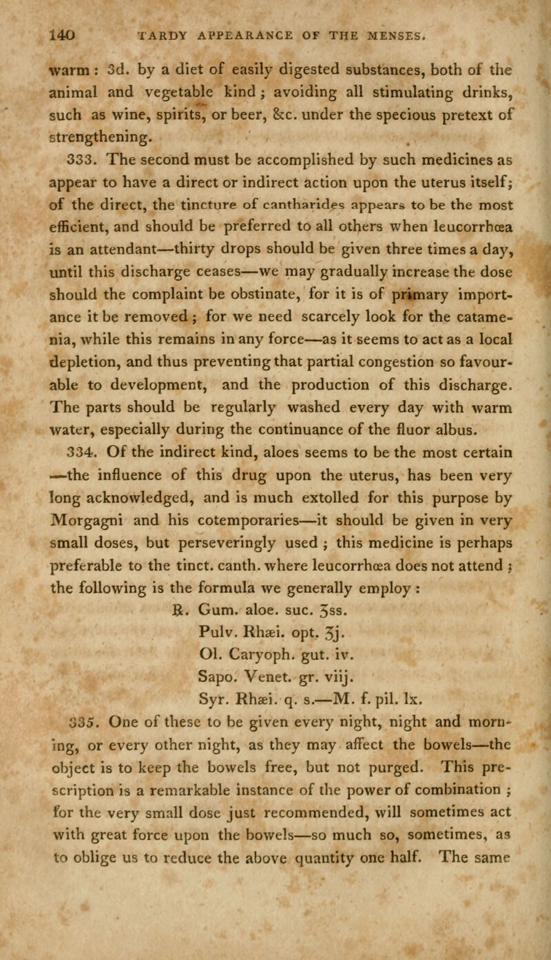 warm: 3d. by a diet of easily digested substances, both of the animal and vegetable kind ; avoiding all stimulating drinks, such as wine, spirits, or beer, &c. under the specious pretext of strengthening. 333. The second must be accomplished by such medicines as appear to have a direct or indirect action upon the uterus itself j of the direct, the tincture of cantharides appear* to be the most efficient, and should be preferred to all others when leucorrhcea is an attendant—thirty drops should be given three times a day, until this discharge ceases—we may gradually increase the dose should the complaint be obstinate, for it is of primary import- ance it be removed; for we need scarcely look for the catame- nia, while this remains in any force—as it seems to act as a local depletion, and thus preventing that partial congestion so favour- able to development, and the production of this discharge. The parts should be regularly washed every day with warm water, especially during the continuance of the fluor albus. 334. Of the indirect kind, aloes seems to be the most certain —the influence of this drug upon the uterus, has been very long acknowledged, and is much extolled for this purpose by Morgagni and his cotemporaries—it should be given in very small doses, but perseveringly used j this medicine is perhaps preferable to the tinct. canth. where leucorrhcea does not attend j the following is the formula we generally employ : B. Gum. aloe. sue. 3ss. Pulv. Rhsei. opt. 5j' Ol. Caryoph. gut. iv. Sapo. Venet. gr. viij. Syr. Rhaei, q. s.—M. f. pil. Ix. 335. One of these to be given every night, night and morn- ing, or every other night, as they may affect the bowels—the object is to keep the bowels free, but not purged. This pre- scription is a remarkable instance of the power of combination j for the very small dose just recommended, will sometimes act with great force upon the bowels—so much so, sometimes, as to oblige us to reduce the above quantity one half. The same