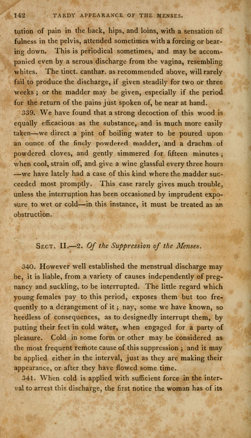 tutlon of pain in the back, hips, and loins, with a sensation of fulness in the pelvis, attended sometimes with a forcing or bear- ing down. This is periodical sometimes, and may be accom- panied even by a serous discharge from the vagina, resembling whites. The tinct. canthar. as recommended above, will rarely fail to produce the discharge, if given steadily for two or three weeks ; or the madder may be given, especially if the period for the return of the pains just spoken of, be near at hand. 339. We have found that a strong decoction of this wood is equally efficacious as the substance, and is much more easily taken—we direct a pint of boiling water to be poured upon an ounce of the finely powdered madder, and a drachm of powdered cloves, and gently simmered for fifteen minutes ; when cool, strain off, and give a wine glassful every three hours —we have lately had a case of this kind where the madder suc- ceeded most promptly. This case rarely gives much trouble, unless the interruption has been occasioned by imprudent expo- sure to wet or cold—in this instance, it must be treated as an obstruction. Sect. II.—2. Of the Suppression of the Menses. 340. However well established the menstrual discharge may be, it is liable, from a variety of causes independently of preg- nancy and suckling, to be interrupted. The little regard which young females pay to this period, exposes them but too fre- quently to a derangement of it; nay, some we have known, so heedless of consequences, as to designedly interrupt them, by putting their feet in cold water, when engaged for a party of pleasure. Cold in some form or other may be considered as the most frequent remote cause of this suppression ; and it may be applied either in the interval, just as they are making their appearance, or after they have flowed some time. 341. When cold is applied with sufficient force in the inter- val to arrest this discharge, the first notice the woman has of its