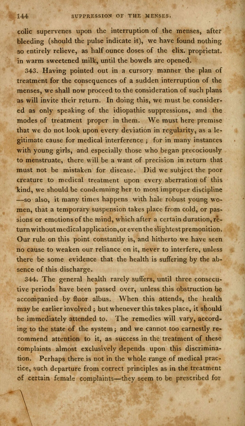 colic supervenes upon the interruption of the menses, after bleeding (should the pulse indicate it), we have found nothing so entirely relieve, as half ounce doses of the elix. proprietat. in warm sweetened milk, until the bowels are opened. 343. Having pointed out in a cursory manner the plan of treatment for the consequences of a sudden interruption of the menses, we shall now proceed to the consideration of such plans as will invite their return. In doing this, we must be consider- ed as only speaking of the idiopathic suppressions, and the modes of treatment proper in them. We must here premise that we do not look upon every deviation in regularity, as a le- gitimate cause for medical interference ; for in many instances with young girls, and especially those who began precociously to menstruate, there will be a want of precision in return that must not be mistaken for disease. Did we subject the poor creature to medical treatment upon every aberration of this kind, we should be condemning her to most improper discipline —so also, it many times happens with hale robust young wo- men, that a temporary suspension takes place from cold, or pas- sions or emotions of the mind, which after a certain duration, re- turn without medical application,or even the slightest premonition. Our rule on this point constantly is, and hitherto we have seen no cause to weaken our reliance on it, never to interfere, unless there be some evidence that the health is suffering by the ab- sence of this discharge. 344. The general health rarely suffers, until three consecu- tive periods have been passed over, unless this obstruction be accompanied by fluor albus. When this attends, the health may be earlier involved ; but whenever this takes place, it should be immediately attended to. The remedies will vary, accord- ing to the state of the system j and we cannot too earnestly re- commend attention to it, as success in the treatment of these complaints almost exclusively depends upon this discrimina- tion. Perhaps there is not in the whole range of medical prac- tice, such departure from correct principles as in the treatment of certain female complaints—they seem to be prescribed for