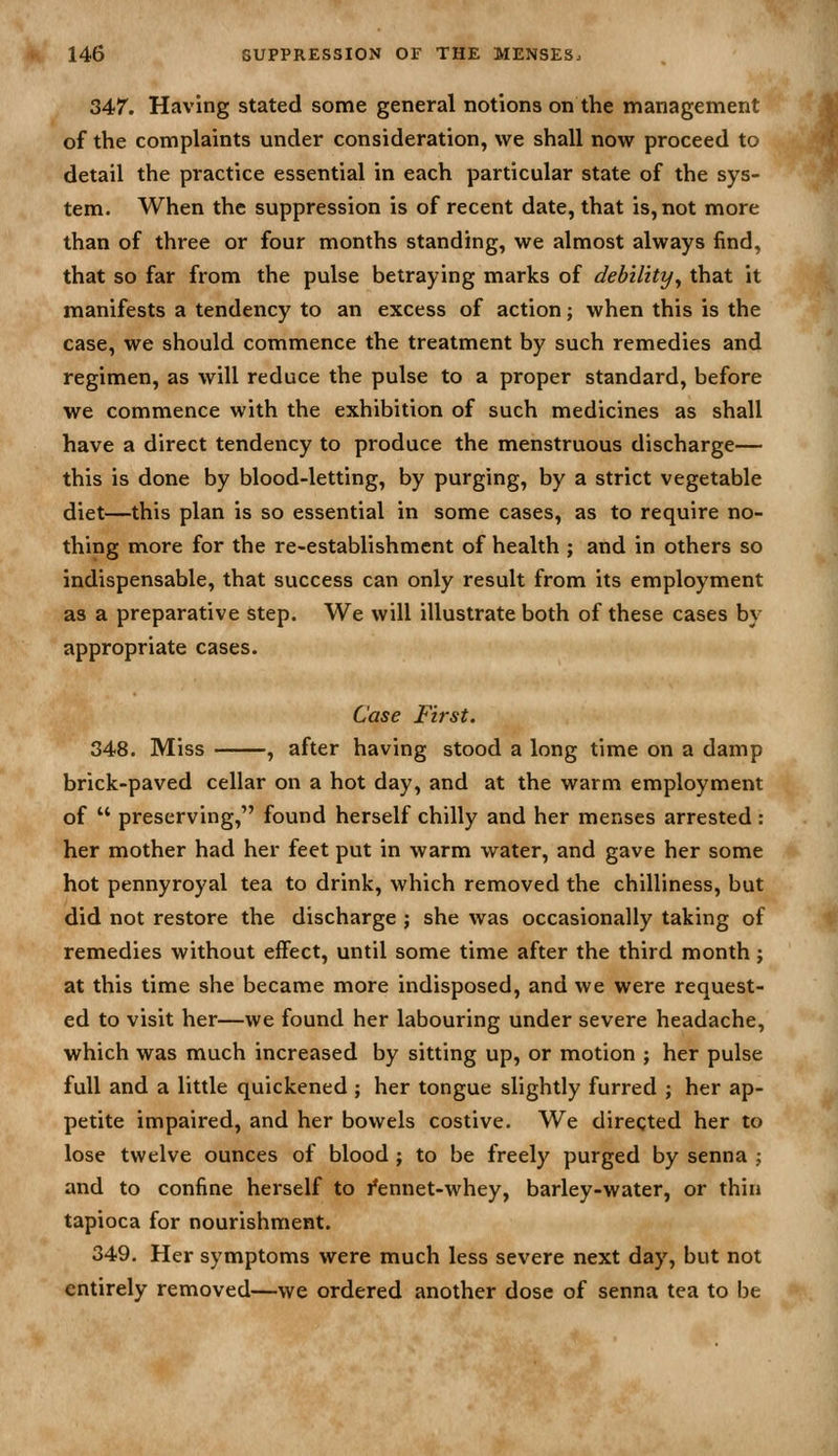 347'. Having stated some general notions on the management of the complaints under consideration, we shall now proceed to detail the practice essential in each particular state of the sys- tem. When the suppression is of recent date, that is, not more than of three or four months standing, we almost always find, that so far from the pulse betraying marks of debility^ that it manifests a tendency to an excess of action; when this is the case, we should commence the treatment by such remedies and regimen, as will reduce the pulse to a proper standard, before we commence with the exhibition of such medicines as shall have a direct tendency to produce the menstruous discharge— this is done by blood-letting, by purging, by a strict vegetable diet—this plan is so essential in some cases, as to require no- thing more for the re-establishmcnt of health ; and in others so indispensable, that success can only result from its employment as a preparative step. We will illustrate both of these cases by appropriate cases. Case First, 348. Miss , after having stood a long time on a damp brick-paved cellar on a hot day, and at the warm employment of  preserving, found herself chilly and her menses arrested : her mother had her feet put in warm water, and gave her some hot pennyroyal tea to drink, which removed the chilliness, but did not restore the discharge ; she was occasionally taking of remedies without effect, until some time after the third month; at this time she became more indisposed, and we were request- ed to visit her—we found her labouring under severe headache, which was much increased by sitting up, or motion ; her pulse full and a little quickened ; her tongue slightly furred ; her ap- petite impaired, and her bowels costive. We directed her to lose twelve ounces of blood j to be freely purged by senna ; and to confine herself to i*ennet-whey, barley-water, or thiu tapioca for nourishment. 349. Her symptoms were much less severe next day, but not entirely removed—we ordered another dose of senna tea to be