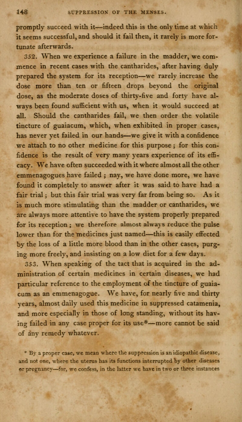 promptly succeed with it—indeed this is the only time at which it seems successful, and should it fail then, it rarely is more for- ttinate afterwards. 352, ^VTien we experience a failure in the madder, we com- mence in recent cases with the cantharides, after having duly prepared the system for its reception—we rarely increase the dose more than ten or fifteen drops beyond the original dose, as the moderate doses of thirty-five and forty have al- ways been found suflScient with us, when it would succeed at all. Should the cantharides fail, we then order the volatile tincture of guaiacum, which, when exhibited in proper cases, has never yet failed in our hands—we give it with a confidence we attach to no other medicine for this purpose ; for this con- fidence is the result of verj' many years experience of its effi- cacy. We have often succeeded with it where almost all the other emmenagogues have failed ; nay, we have done more, we have found it completely to answer after it was said to have had a fiair trial; but this fair trial was very far from being so. As it is much more stimulating than the madder or cantharides, we are always more attentive to have the system properly prepared for its reception ; we therefore almost always reduce the pulse lower than for thcmedicines just named—this is easily effected by the loss of a little more blood than in the other cases, purg- ing more freely, and insisting on a low diet for a few days. 353. When speaking of the tact that is acquired in the ad- ministration of certain medicines in certain diseases, we had particular reference to the employment of the tincture of guaia- cum as an emmenagogue. We have, for nearly five and thirty years, almost daily used this medicine in suppressed catamenia, and more especially in those of long standing, without its hav- ing failed in any case proper for its use*—more cannot be said of any remedy whatever. • By a proper case, we mean where the suppression is an idiopathic disease, and not one, where the uterus has its functions interrupted by other diseases or pregnancy—for, we confess, in the latter we have in two or three instances