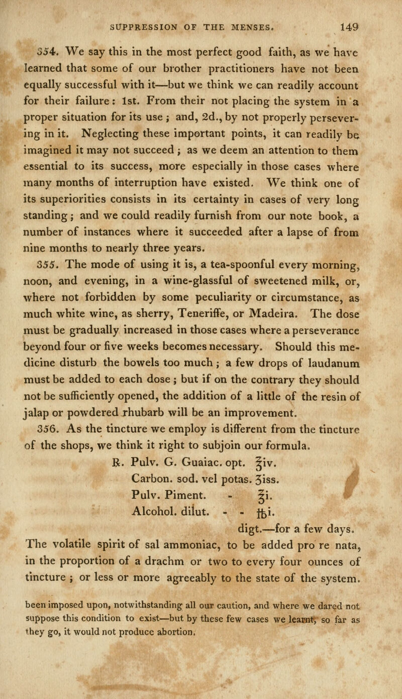 354. We say this in the most perfect good faith, as we have learned that some of our brother practitioners have not been equally successful with it—but we think we can readily account for their failure: 1st. From their not placing the system in a proper situation for its use ; and, 2d., by not properly persever- ing in it. Neglecting these important points, it can readily be imagined it may not succeed ; as we deem an attention to them essential to its success, more especially in those cases where many months of interruption have existed. We think one of its superiorities consists in its certainty in cases of very long standing; and we could readily furnish from our note book, a number of instances where it succeeded after a lapse of from nine months to nearly three years. 355. The mode of using it is, a tea-spoonful every morning, noon, and evening, in a wine-glassful of sweetened milk, or, where not forbidden by some peculiarity or circumstance, as much white wine, as sherry, TenerifFe, or Madeira. The dose must be gradually increased in those cases where a perseverance beyond four or five weeks becomes necessary. Should this me- dicine disturb the bowels too much; a few drops of laudanum must be added to each dose ; but if on the contrary they should not be sufficiently opened, the addition of a little of the resin of jalap or powdered jhubarb will be an improvement. 356. As the tincture we employ is different from the tincture of the shops, we think it right to subjoin our formula. R. Pulv, G. Guaiac. opt. 5iv. = Carbon, sod. vel potas. 5iss. M Pulv. Piment. - ?i. w ' Alcohol, diiut. - - ffei. digt.—for a few days. The volatile spirit of sal ammoniac, to be added pro re nata, in the proportion of a drachm or two to every four ounces of tincture ; or less or more agreeably to the state of the system. been imposed upon, notwithstanding all our caution, and where we dared not suppose this condition to exist—but by these few cases we leaimt, so far as they go, it would not produce abortion. ^J^