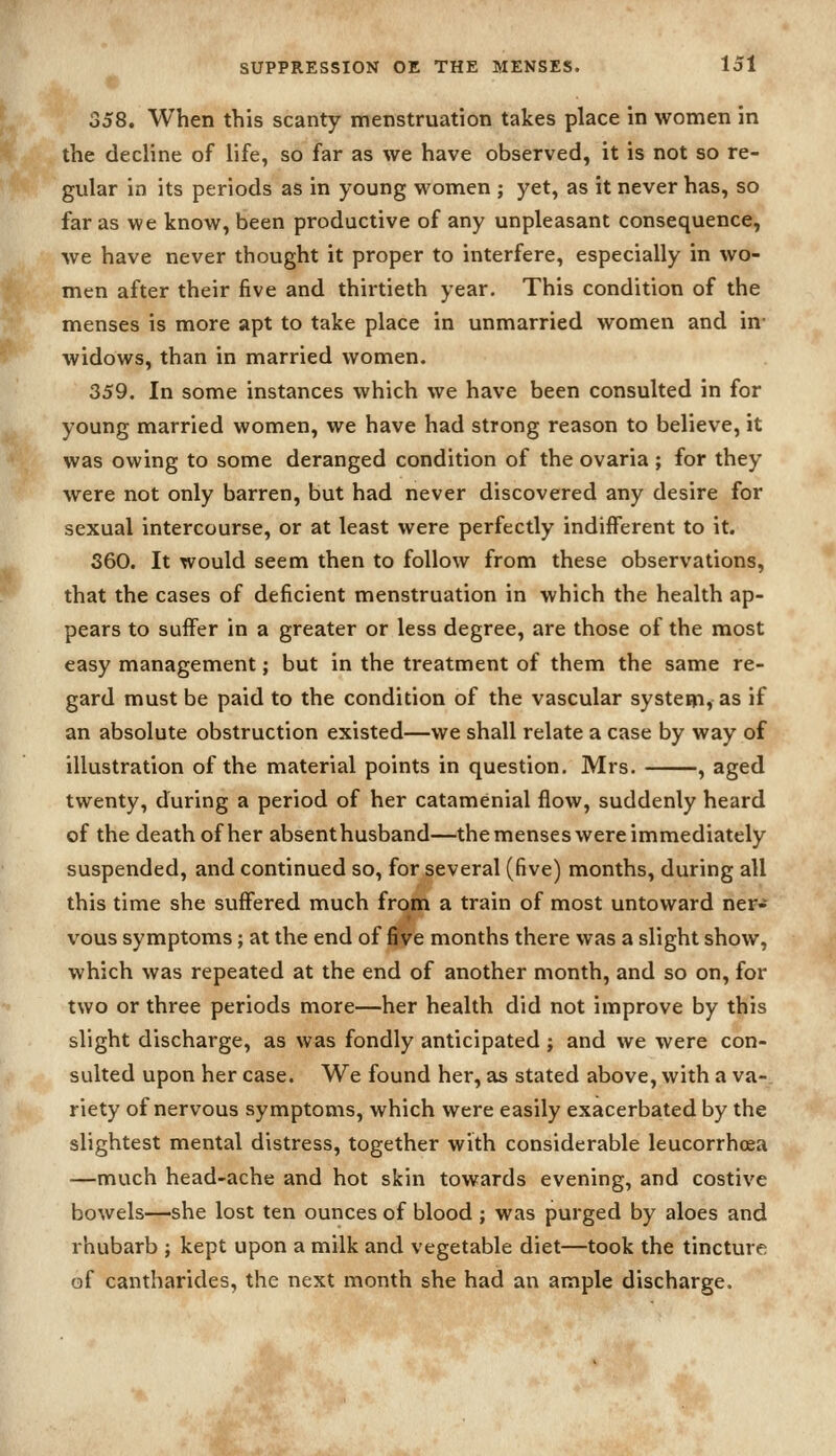 358. When this scanty menstruation takes place in women in the decline of life, so far as we have observed, it is not so re- gular in its periods as in young women ; yet, as it never has, so far as we know, been productive of any unpleasant consequence, we have never thought it proper to interfere, especially in wo- men after their five and thirtieth year. This condition of the menses is more apt to take place in unmarried women and in- widows, than in married women. 359. In some instances which we have been consulted in for young married women, we have had strong reason to believe, it was owing to some deranged condition of the ovaria ; for they were not only barren, but had never discovered any desire for sexual intercourse, or at least were perfectly indifferent to it. 360. It would seem then to follow from these observations, that the cases of deficient menstruation in which the health ap- pears to suffer in a greater or less degree, are those of the most easy management; but in the treatment of them the same re- gard must be paid to the condition of the vascular system, as if an absolute obstruction existed—we shall relate a case by way of illustration of the material points in question. Mrs. , aged twenty, during a period of her catamenial flow, suddenly heard of the death of her absenthusband—the menses were immediately suspended, and continued so, for several (five) months, during all this time she suffered much from a train of most untoward ner- vous symptoms; at the end of five months there was a slight show, which was repeated at the end of another month, and so on, for two or three periods more—her health did not improve by this slight discharge, as was fondly anticipated ; and we were con- sulted upon her case. We found her, as stated above, with a va- riety of nervous symptoms, which were easily exacerbated by the slightest mental distress, together with considerable leucorrhosa —much head-ache and hot skin towards evening, and costive bowels—she lost ten ounces of blood ; was purged by aloes and rhubarb ; kept upon a milk and vegetable diet—took the tincture of cantharides, the next month she had an ample discharge.