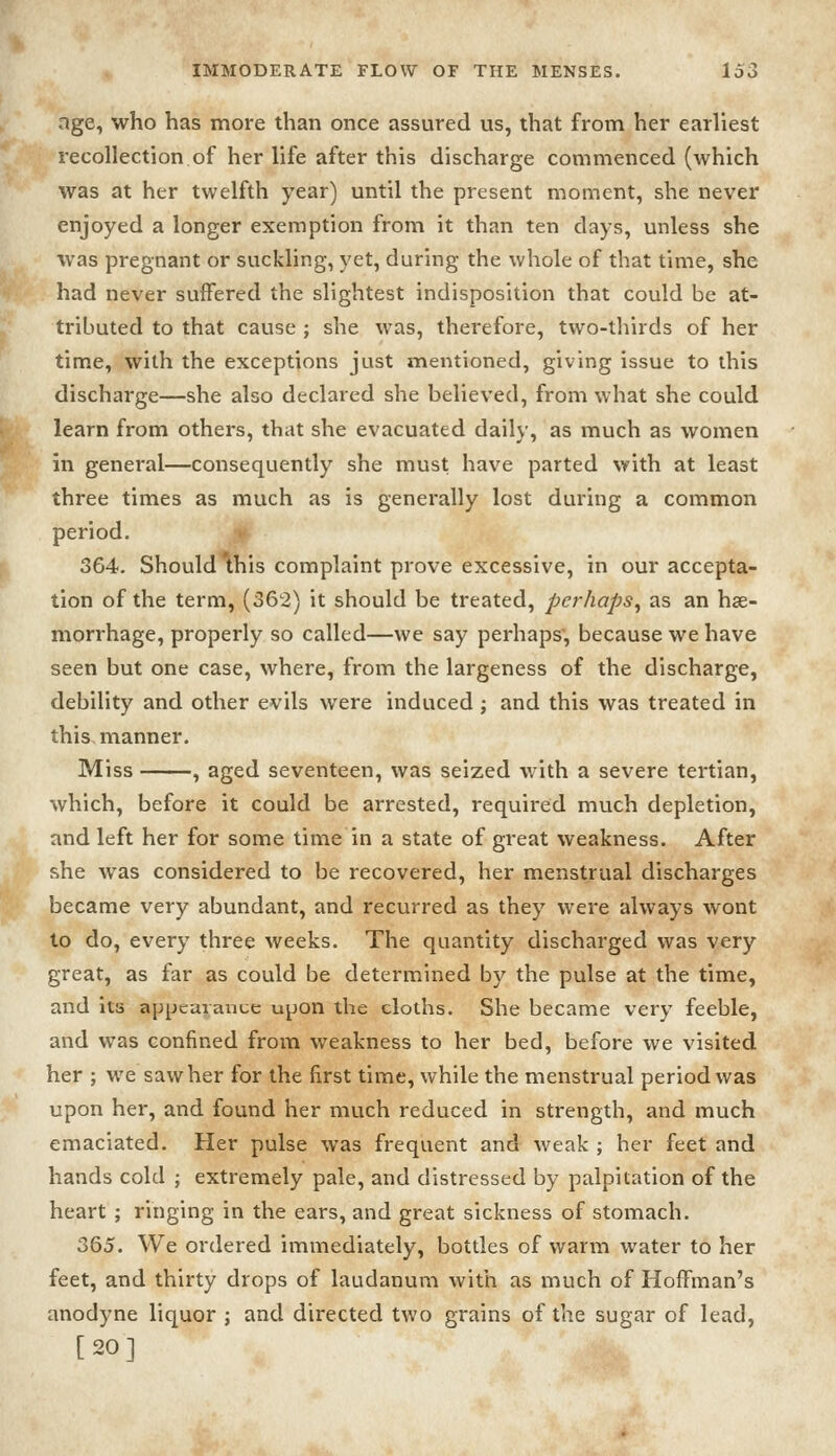 age, who has more than once assured us, that from her earliest recollection of her life after this discharge commenced (which was at her twelfth year) until the present moment, she never enjoyed a longer exemption from it than ten days, unless she was pregnant or suckling, yet, during the whole of that time, she had never suffered the slightest indisposition that could be at- tributed to that cause ; she was, therefore, two-thirds of her time, with the exceptions just mentioned, giving issue to this discharge—she also declared she believed, from what she could learn from others, that she evacuated daily, as much as women in general—consequently she must have parted with at least three times as much as is generally lost during a common period. 364. Should this complaint prove excessive, in our accepta- tion of the term, (362) it should be treated, perhaps^ as an hae- morrhage, properly so called—we say perhaps', because we have seen but one case, where, from the largeness of the discharge, debility and other evils were induced; and this was treated in this manner. Miss , aged seventeen, was seized with a severe tertian, ■which, before it could be arrested, required much depletion, and left her for some time in a state of great weakness. After she was considered to be recovered, her menstrual discharges became very abundant, and recurred as they were always wont to do, every three weeks. The quantity discharged was very great, as far as could be determined by the pulse at the time, and its appearanue upon the cloths. She became very feeble, and was confined from weakness to her bed, before we visited her ; we saw her for the first time, while the menstrual period was upon her, and found her much reduced in strength, and much emaciated. Her pulse was frequent and weak ; her feet and hands cold ; extremely pale, and distressed by palpitation of the heart ; ringing in the ears, and great sickness of stomach. 365. We ordered immediately, bottles of warm water to her feet, and thirty drops of laudanum with as much of Hoffman's anodyne liquor ; and directed two grains of the sugar of lead, [20]