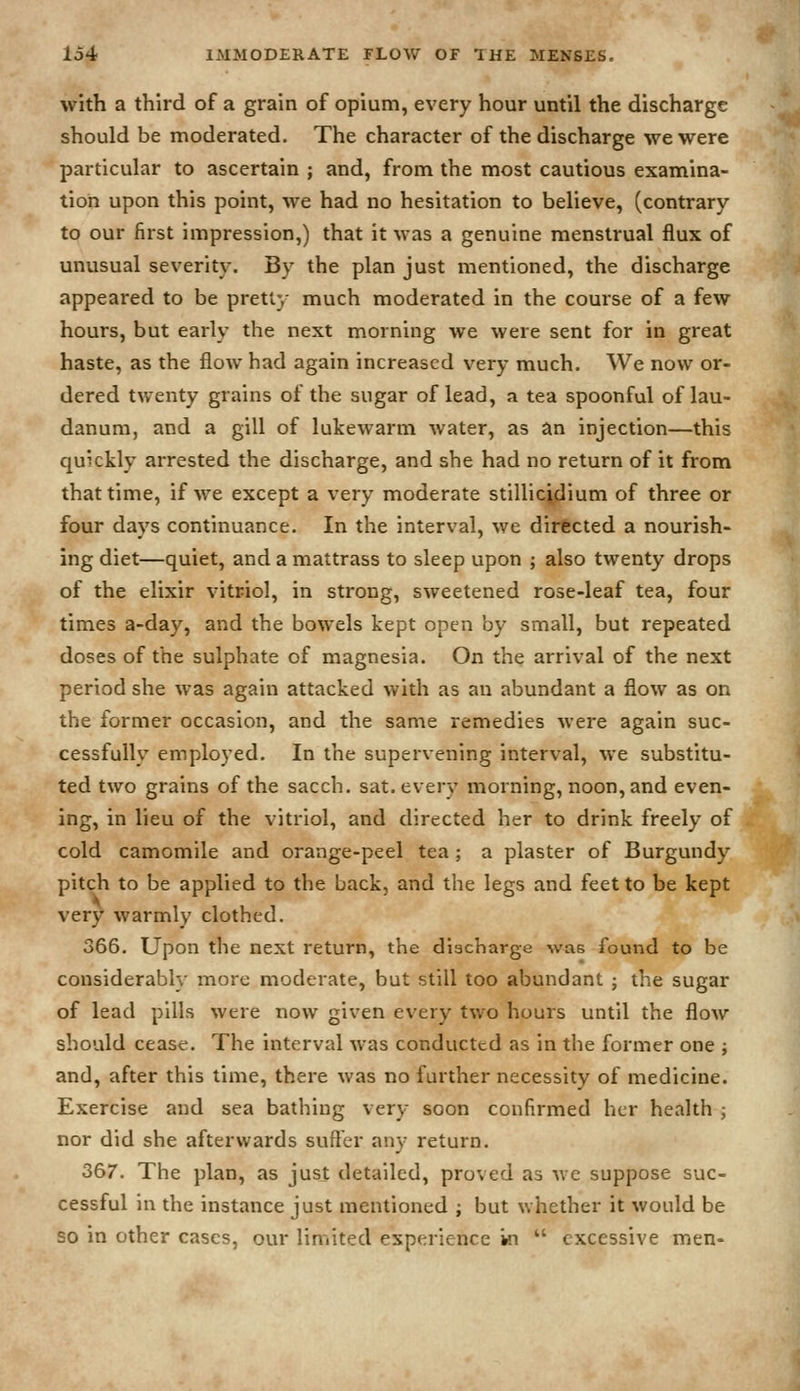 with a third of a grain of opium, every hour until the discharge should be moderated. The character of the discharge we were particular to ascertain ; and, from the most cautious examina- tion upon this point, we had no hesitation to believe, (contrary to our first impression,) that it was a genuine menstrual flux of unusual severity. By the plan just mentioned, the discharge appeared to be pretty much moderated in the course of a few hours, but early the next morning we were sent for in great haste, as the flow had again increased very much. We now or- dered tv/enty grains of the sugar of lead, a tea spoonful of lau- danum, and a gill of lukewarm water, as an injection—this quickly arrested the discharge, and she had no return of it from that time, if we except a very moderate stillicidium of three or four days continuance. In the interval, we directed a nourish- ing diet—quiet, and a mattrass to sleep upon ; also twenty drops of the elixir vitriol, in strong, sweetened rose-leaf tea, four times a-day, and the bowels kept open by small, but repeated doses of the sulphate of magnesia. On the arrival of the next period she was again attacked with as an abundant a flow as on the former occasion, and the same remedies were again suc- cessfully employed. In the supervening interval, we substitu- ted two grains of the sacch. sat. every morning, noon, and even- ing, in lieu of the vitriol, and directed her to drink freely of cold camomile and orange-peel tea ; a plaster of Burgundy pitch to be applied to the back, and the legs and feet to be kept very warmly clothed. 366. Upon the next return, the discharge was found to be considerably more moderate, but still too abundant ; the sugar of lead pills were now given every two hours until the flow should cease. The interval was conducted as in the former one ; and, after this time, there was no further necessity of medicine. Exercise and sea bathing very soon confirmed her health ; nor did she afterwards suffer any return. 367. The plan, as just detailed, proved as we suppose suc- cessful in the instance just mentioned ; but whether it would be so in other cases, our limited experience in  excessive men-