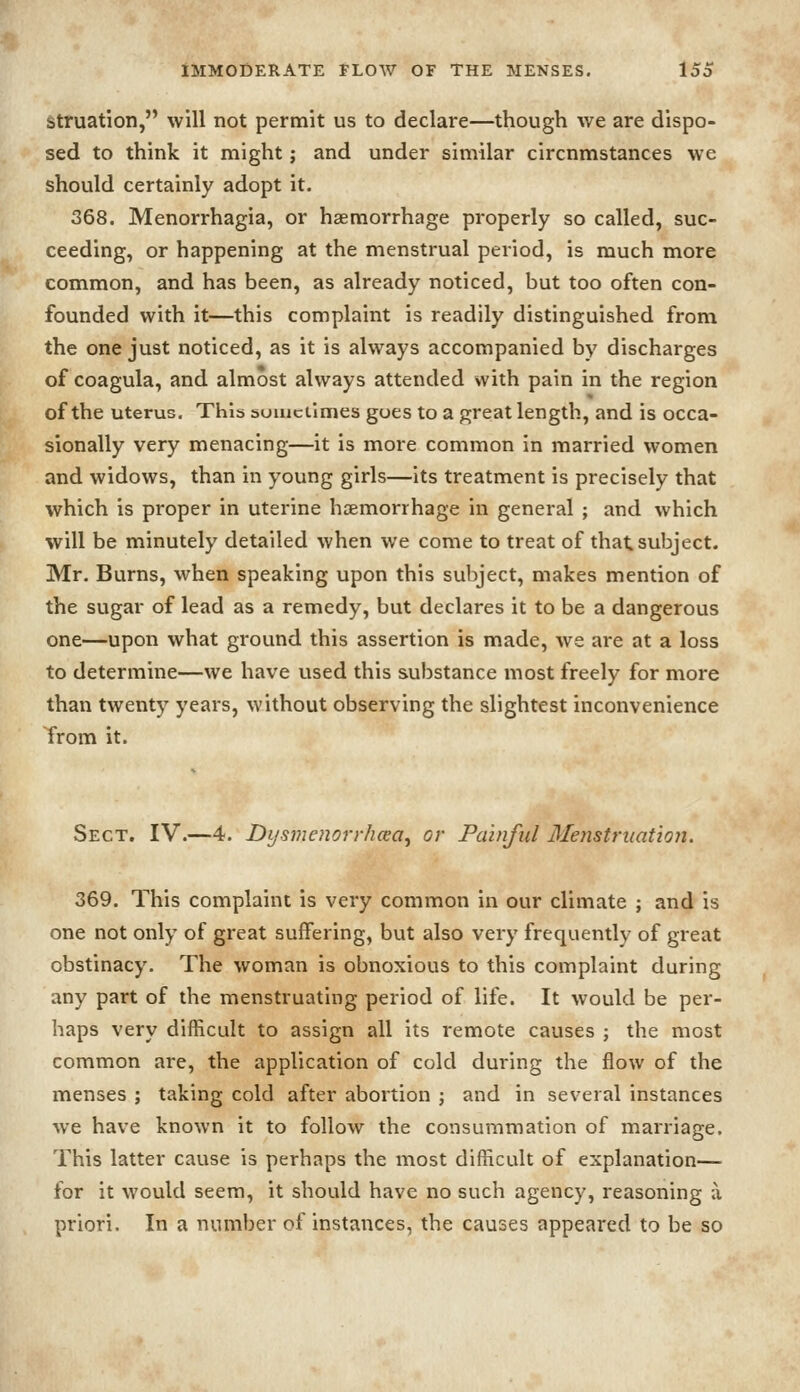 struation, will not permit us to declare—though we are dispo- sed to think it might; and under similar circumstances we should certainly adopt it. 368. Menorrhagia, or haemorrhage properly so called, suc- ceeding, or happening at the menstrual period, is much more common, and has been, as already noticed, but too often con- founded with it—this complaint is readily distinguished from the one just noticed, as it is always accompanied by discharges of coagula, and almost always attended with pain in the region of the uterus. This sometimes goes to a great length, and is occa- sionally very menacing—it is more common in married women and widows, than in young girls—its treatment is precisely that which is proper in uterine haemorrhage in general ; and which will be minutely detailed when we come to treat of that subject. Mr. Burns, when speaking upon this subject, makes mention of the sugar of lead as a remedy, but declares it to be a dangerous one—upon what ground this assertion is made, we are at a loss to determine—we have used this substance most freely for more than twenty years, without observing the slightest inconvenience Trom it. Sect. IV.—4. Di/svienorr/icea, or Painful Mejistruation. 369. This complaint is very common in our climate ; and is one not only of great suffering, but also very frequently of great obstinacy. The woman is obnoxious to this complaint during any part of the menstruating period of life. It would be per- haps very difficult to assign all its remote causes ; the most common are, the application of cold during the flow of the menses ; taking cold after abortion ; and in several instances we have known it to follow the consummation of marriage. This latter cause is perhaps the most difficult of explanation— for it would seem, it should have no such agency, reasoning a priori. In a number of instances, the causes appeared to be so