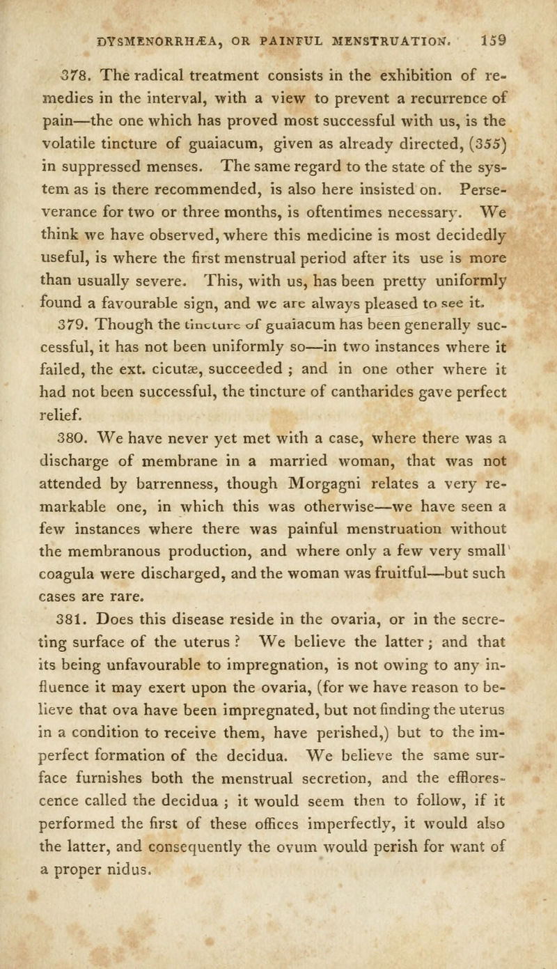 578. The radical treatment consists in the exhibition of re- medies in the interval, with a view to prevent a recurrence of pain—the one which has proved most successful with us, is the volatile tincture of guaiacum, given as already directed, (355) in suppressed menses. The same regard to the state of the sys- tem as is there recommended, is also here insisted on. Perse- verance for two or three months, is oftentimes necessary. We think we have observed, where this medicine is most decidedly useful, is where the first menstrual period after its use is more than usually severe. This, with us, has been pretty uniformly found a favourable sign, and we are always pleased to see it. 379. Though the tincture of guaiacum has been generally suc- cessful, it has not been uniformly so—in two instances where it failed, the ext. cicutse, succeeded ; and in one other where it had not been successful, the tincture of cantharides gave perfect relief. 380. We have never yet met with a case, where there was a discharge of membrane in a married woman, that was not attended by barrenness, though Morgagni relates a very re- markable one, in which this was otherwise—we have seen a few instances where there was painful menstruation without the membranous production, and where only a few very small' coagula were discharged, and the woman was fruitful—but such cases are rare. 381. Does this disease reside in the ovaria, or in the secre- ting surface of the uterus ? We believe the latter; and that its being unfavourable to impregnation, is not owing to any in- fluence it may exert upon the ovaria, (for we have reason to be- lieve that ova have been impregnated, but not finding the uterus in a condition to receive them, have perished,) but to the im- perfect formation of the decidua. We believe the same sur- face furnishes both the menstrual secretion, and the efflores- cence called the decidua ; it would seem then to follow, if it performed the first of these offices imperfectly, it would also the latter, and consequently the ovum would perish for want of a proper nidus.