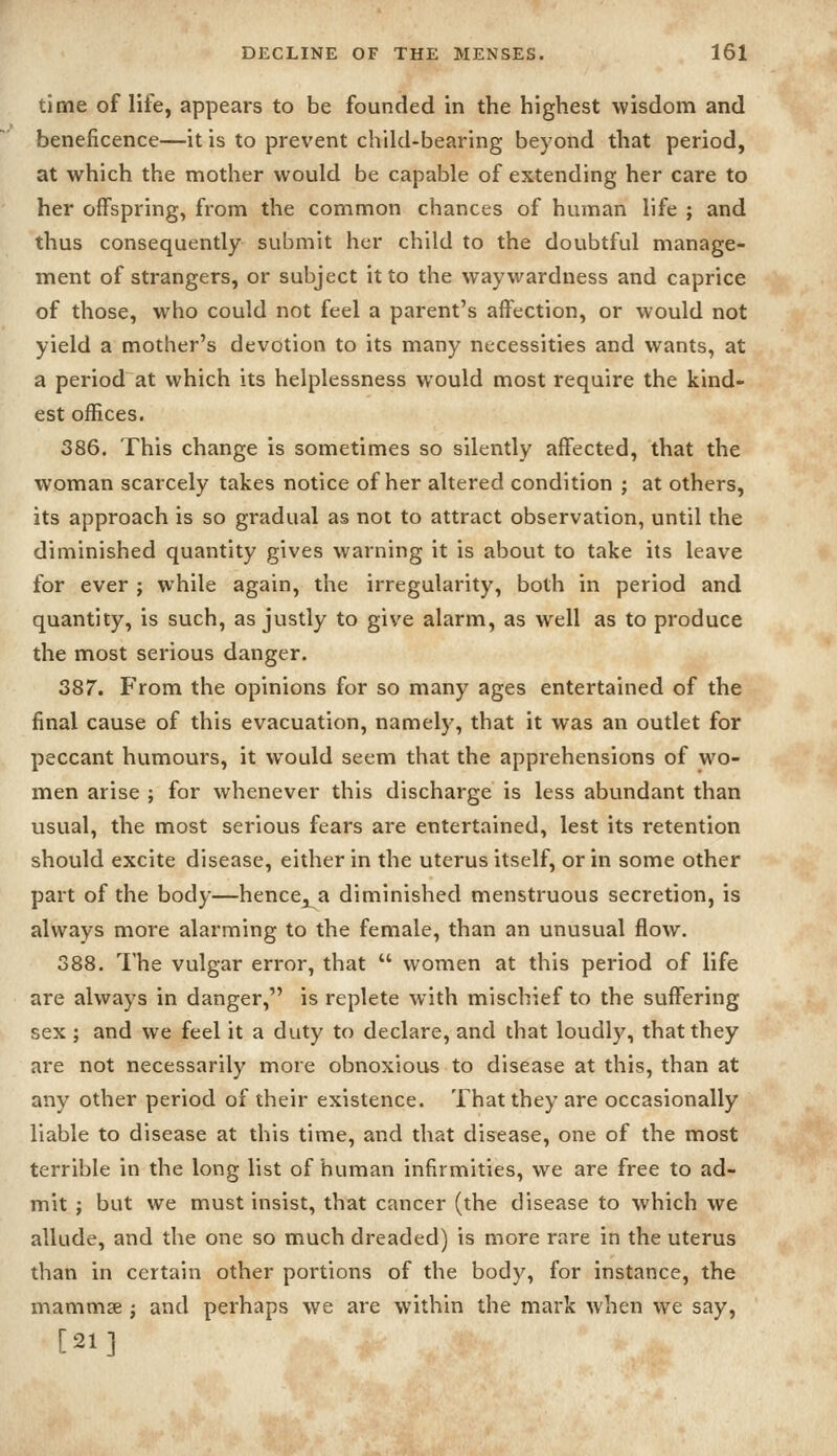 time of life, appears to be founded in the highest wisdom and beneficence—it is to prevent child-bearing beyond that period, at which the mother would be capable of extending her care to her offspring, from the common chances of human life ; and thus consequently submit her child to the doubtful manage- ment of strangers, or subject it to the waywardness and caprice of those, who could not feel a parent's affection, or would not yield a mother's devotion to its many necessities and wants, at a period at which its helplessness would most require the kind- est offices. 386. This change is sometimes so silently affected, that the woman scarcely takes notice of her altered condition ; at others, its approach is so gradual as not to attract observation, until the diminished quantity gives warning it is about to take its leave for ever ; while again, the irregularity, both in period and quantity, is such, as justly to give alarm, as well as to produce the most serious danger. 387. From the opinions for so many ages entertained of the final cause of this evacuation, namely, that it was an outlet for peccant humours, it would seem that the apprehensions of wo- men arise ; for whenever this discharge is less abundant than usual, the most serious fears are entertained, lest its retention should excite disease, either in the uterus itself, or in some other part of the body—hence, a diminished menstruous secretion, is always more alarming to the female, than an unusual flow. 388. The vulgar error, that  women at this period of life are always in danger, is replete with mischief to the suffering sex ; and we feel it a duty to declare, and that loudly, that they are not necessarily more obnoxious to disease at this, than at any other period of their existence. That they are occasionally liable to disease at this time, and that disease, one of the most terrible in the long list of human infirmities, we are free to ad- mit ; but we must insist, that cancer (the disease to which we allude, and the one so much dreaded) is more rare in the uterus than in certain other portions of the body, for instance, the mammse j and perhaps we are within the mark when we say, [21]