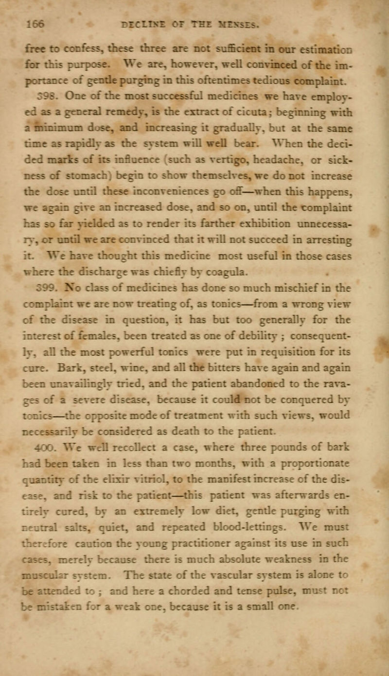 frre to confess, these three are not sufficient in our estimatioD fbr this purpose. We are, however, well convinced of the im- portance of gentle purging in this oftentimes tedious complaint. 59S. One of the most successful medicines we have emplov- ed as a general remedy, is the extract of cicuta; begiiming with a minimum dose, and increasing it gradually, but at the same time as rapidly as the system will well bear, ^^'hen the deci- ded marks of its influence (such as vertigo, headache, or sick- ness of stomach J begin to show themselves, we do not increase the dose until these inconveniences go off—when this happens, we again give an increased dose, and so cm, until the complaint has so far yielded as to render its farther exhibition vmnecessa- ry, or ondl we are convinced that it will not succeed in arresting it. We have thought this medicine most useful in those cases where the discharge was chiefly by coagula. 599. No class of medicines has done so much mischief in the compl^t we are now treating of, as tonics—from a wrong view of the disease in question, it has but too generally for the interest of females, been treated as one of debility ; consequent- Iv, all the most powerful tonics were put in requisition for its cure. Bark, steel, wine, and all the bitters have again and again been unavailingly tried, and the patient abandoned to the rava- ges of a severe disease, because it couMI'iiot be conquered by tonics—^the opposite mode of treatment with such views, would necessarilv be considered as death to the patient. 4CO. We well recollect a case, where three pounds of bark had been taken in less than two months, with a proportionate quantity of the elixir vitriol, to the manifest increase of the dis- ease, and risk to the patient—this patient was afterwards en- tirelv cured, by an extremely low diet, gentle purging with r,eutral salts, quiet, and repeated blood-lettings. We must •/t-tfore caution the young practitioner against its use in such :air5, merely because there is much absolute weakness in the muscular system. The state of the vascular system is alone to be attended to ; and here a chorded and tense pulse, must not be mistaken for a weak one, because it is a small one.