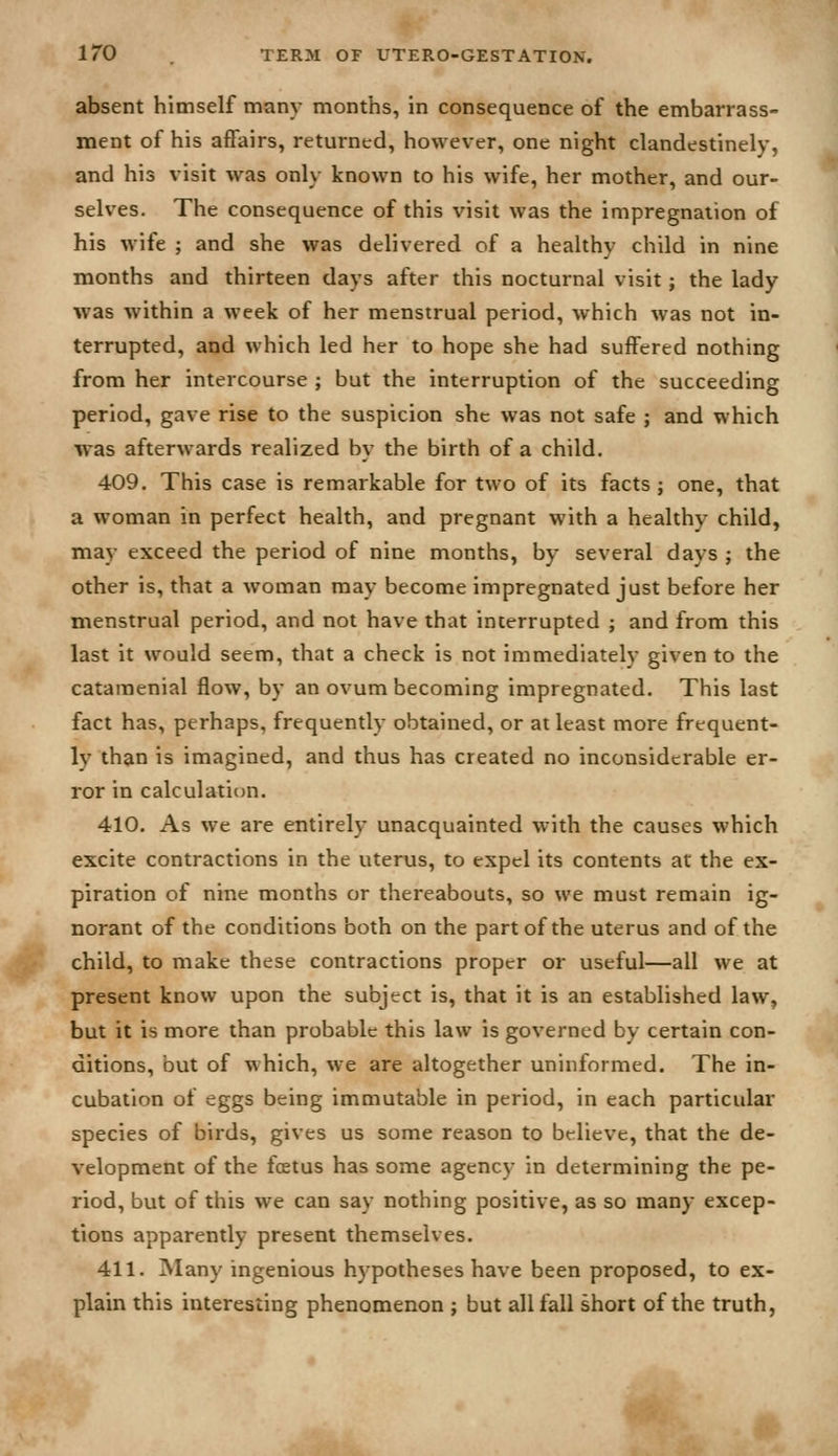 absent himself many months, in consequence of the embarrass- ment of his affairs, returned, however, one night clandestinely, and his visit was only known to his wife, her mother, and our- selves. The consequence of this visit was the impregnation of his wife ; and she was delivered of a healthy child in nine months and thirteen days after this nocturnal visit; the lady was within a week of her menstrual period, which was not in- terrupted, and which led her to hope she had suffered nothing from her intercourse ; but the interruption of the succeeding period, gave rise to the suspicion she was not safe ; and which was afterwards realized by the birth of a child. 409. This case is remarkable for two of its facts; one, that a woman in perfect health, and pregnant with a healthy child, may exceed the period of nine months, by several days ; the other is, that a woman may become impregnated just before her menstrual period, and not have that interrupted ; and from this last it would seem, that a check is not immediately given to the catamenial flow, by an ovum becoming impregnated. This last fact has, perhaps, frequently obtained, or at least more frequent- ly than is imagined, and thus has created no inconsiderable er- ror in calculation. 410. As we are entirely unacquainted with the causes which excite contractions in the uterus, to expel its contents at the ex- piration of nine months or thereabouts, so we must remain ig- norant of the conditions both on the part of the uterus and of the child, to make these contractions proper or useful—all we at present know upon the subject is, that it is an established law, but it is more than probable this law is governed by certain con- ditions, but of which, we are altogether uninformed. The in- cubation of eggs being immutable in period, in each particular species of birds, gives us some reason to believe, that the de- velopment of the foetus has some agency in determining the pe- riod, but of this we can say nothing positive, as so many excep- tions apparently present themselves. 411. ]Many ingenious hypotheses have been proposed, to ex- plain this interesting phenomenon ; but all fall short of the truth,