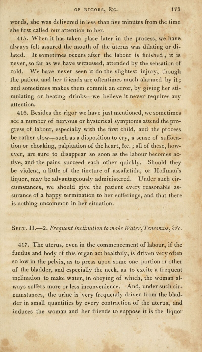 words, she was delivered in less than five minutes from the time she first called our attention to her. 415. When it has taken place later in the process, we have always felt assured the mouth of the uterus was dilating or di- lated. It sometimes occurs after the labour is finished ; it is never, so far as we have witnessed, attended by the sensation of cold. We have never seen it do the slightest injury, though the patient and her friends are oftentimes much alarmed by it; and sometimes makes them commit an error, by giving her sti- mulating or heating drinks—we believe it never requires any attention. 416. Besides the rigor we have just mentioned, we sometimes see a number of nervous or hysterical symptoms attend the pro- gress of labour, especially with the first child, and the process be rather slow—such as a disposition to cry, a sense of suffoca- tion or choaking, palpitation of the heart, &c.; all of these, how- ever, are sure to disappear so soon as the labour becomes ac- tive, and the pains succeed each other quickly. Should they be violent, a little of the tincture of assafoetida, or Hoffman's liquor, may be advantageously administered. Under such cir- cumstances, we should give the patient every reasonable as- surance of a happy termination to her sufferings, and that there is nothing uncommon in her situation. Sect. II.—2. Frequent inclination to make Water ^Tenesmus ^ £s?c. 417. The uterus, even in the commencement of labour, if the fundus and body of this organ act healthily, is driven very often so low in the pelvis, as to press upon some one portion or other of the bladder, and especially the neck, as to excite a frequent inclination to make water, in obeying of v/hich, the woman al- ways suffers more or less inconvenience. And, under such cir- cumstances, the urine is very frequently driven from the blad- der in small quantities by every contraction of the uterus, and induces the woman and her friends to suppose it is the liquor