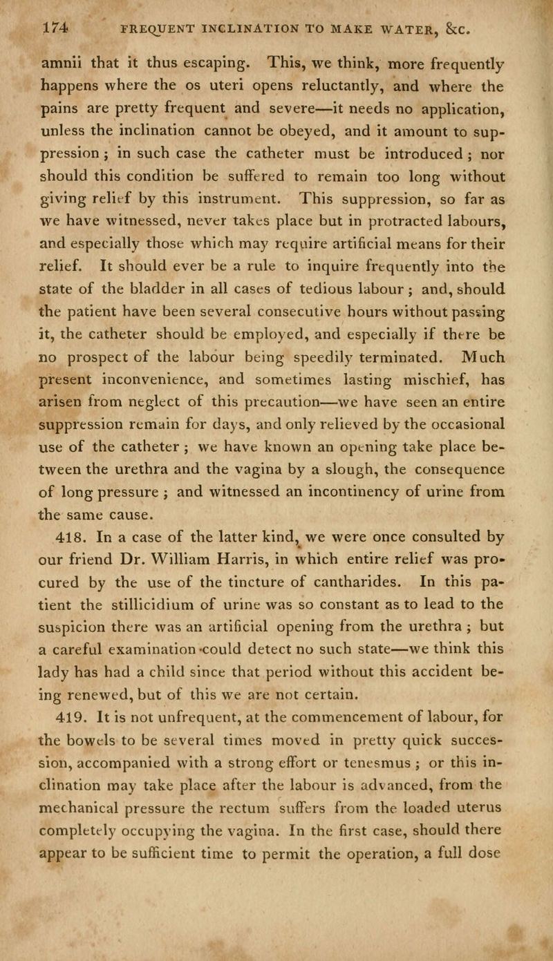 amnii that it thus escaping. This, we think, more frequently happens where the os uteri opens reluctantly, and where the pains are pretty frequent and severe—it needs no application, unless the inclination cannot be obeyed, and it amount to sup- pression ; in such case the catheter must be introduced ; nor should this condition be suffered to remain too long without giving relief by this instrument. This suppression, so far as we have witnessed, never takes place but in protracted labours, and especially those which may require artificial means for their relief. It should ever be a rule to inquire frequently into the state of the bladder in all cases of tedious labour; and, should the patient have been several consecutive hours without passing it, the catheter should be employed, and especially if there be no prospect of the labour being speedily terminated. Much pi-esent inconvenience, and sometimes lasting mischief, has arisen from neglect of this precaution—we have seen an entire suppression remain for days, and only relieved by the occasional use of the catheter ; we have known an opening take place be- tween the urethra and the vagina by a slough, the consequence of long pressure ; and witnessed an incontinency of urine from the same cause. 418. In a case of the latter kind, we were once consulted by our friend Dr. William Harris, in which entire relief was pro- cured by the use of the tincture of cantharides. In this pa- tient the stillicidium of urine was so constant as to lead to the suspicion there was an artificial opening from the urethra ; but a careful examination -could detect no such state—we think this lady has had a child since that period without this accident be- ing renewed, but of this we are not certain. 419. It is not unfrequent, at the commencement of labour, for the bowels to be several times moved in pretty quick succes- sion, accompanied with a strong effort or tenesmus ; or this in- clination may take place after the labour is advanced, from the mechanical pressure the rectum suffers from the loaded uterus completely occupying the vagina. In the first case, should there appear to be sufficient time to permit the operation, a full dose