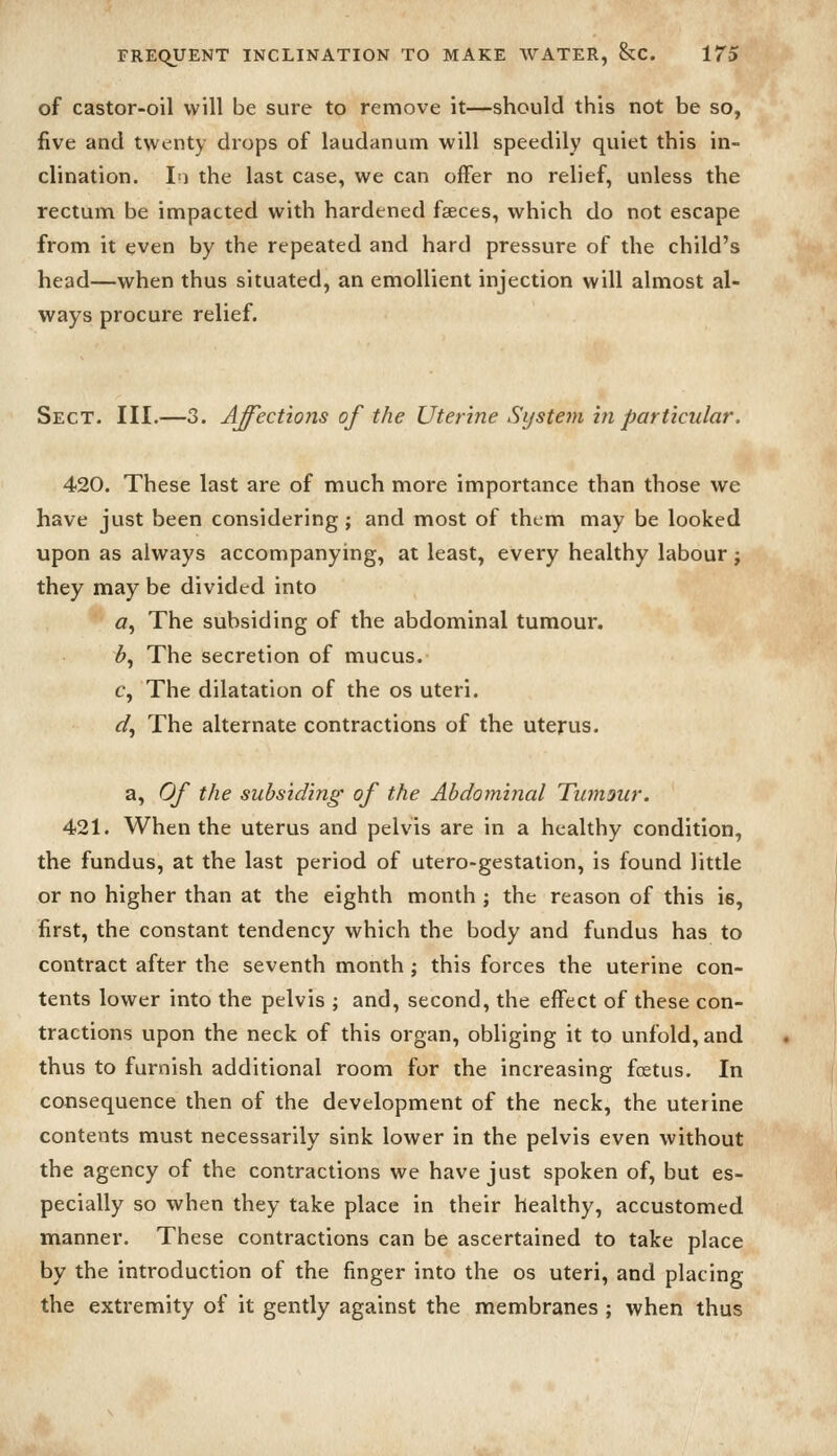 of castor-oil will be sure to remove it—should this not be so, five and twenty drops of laudanum will speedily quiet this in- clination. I^) the last case, we can offer no relief, unless the rectum be impacted with hardened faeces, which do not escape from it even by the repeated and hard pressure of the child's head—when thus situated, an emollient injection will almost al- ways procure relief. Sect. III.—3. Affections of the Uterine Sijstem hi particular. 420. These last are of much more importance than those we have just been considering; and most of them may be looked upon as always accompanying, at least, every healthy labour; they may be divided into a-. The subsiding of the abdominal tumour. ^, The secretion of mucus. c, The dilatation of the os uteri. fl^, The alternate contractions of the uterus. a. Of the subsiding of the Abdominal Tiunour. 421. When the uterus and pelvis are in a healthy condition, the fundus, at the last period of utero-gestation, is found little or no higher than at the eighth month ; the reason of this is, first, the constant tendency which the body and fundus has to contract after the seventh month ; this forces the uterine con- tents lower into the pelvis ; and, second, the effect of these con- tractions upon the neck of this organ, obliging it to unfold, and thus to furnish additional room for the increasing foetus. In consequence then of the development of the neck, the uterine contents must necessarily sink lower in the pelvis even without the agency of the contractions we have just spoken of, but es- pecially so when they take place in their healthy, accustomed manner. These contractions can be ascertained to take place by the introduction of the finger into the os uteri, and placing the extremity of it gently against the membranes ; when thus