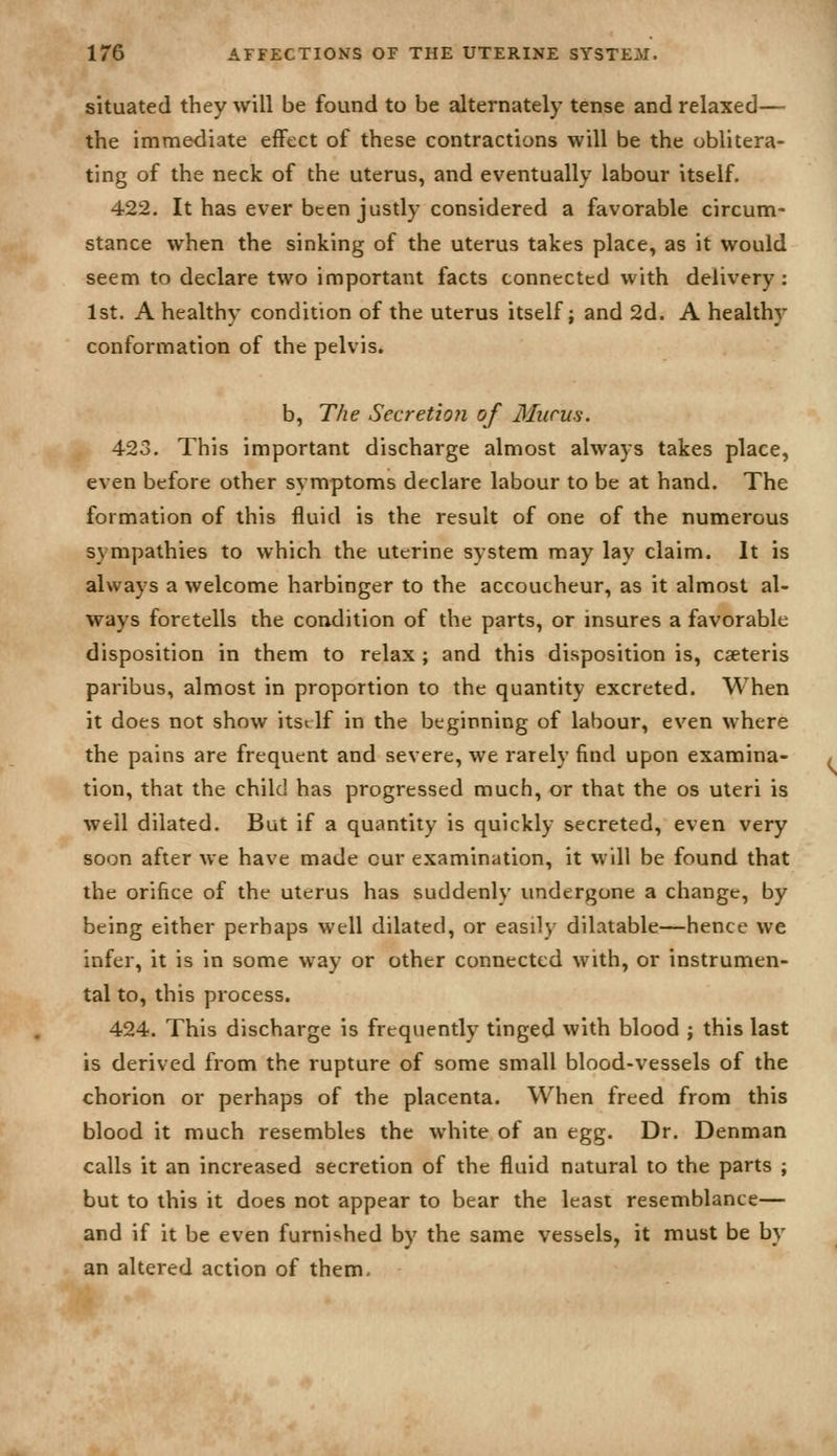 situated they will be found to be alternately tense and relaxed— the immediate effect of these contractions will be the oblitera- ting of the neck of the uterus, and eventually labour itself. 422. It has ever been justly considered a favorable circum- stance when the sinking of the uterus takes place, as it would seem to declare two important facts connected with delivery: 1st. A healthy condition of the uterus itself; and 2d. A healthy conformation of the pelvis. b. The Secretio7i of 3Iiirus. 423. This important discharge almost always takes place, even before other symptoms declare labour to be at hand. The formation of this fluid is the result of one of the numerous sympathies to which the uterine system may lay claim. It is always a welcome harbinger to the accoucheur, as it almost al- ways foretells the condition of the parts, or insures a favorable disposition in them to relax ; and this disposition is, cseteris paribus, almost in proportion to the quantity excreted. When it does not show itsi If in the beginning of labour, even where the pains are frequent and severe, we rarely find upon examina- tion, that the child has progressed much, or that the os uteri is well dilated. But if a quantity is quickly secreted, even very soon after we have made cur examination, it will be found that the orifice of the uterus has suddenly imdergone a change, by being either perhaps well dilated, or easily dilatable—hence we infer, it is in some way or other connected with, or instrumen- tal to, this process. 424. This discharge is frequently tinged with blood ; this last is derived from the rupture of some small blood-vessels of the chorion or perhaps of the placenta. When freed from this blood it much resembles the white of an egg. Dr. Denman calls it an increased secretion of the fluid natural to the parts ; but to this it does not appear to bear the least resemblance— and if it be even furnished by the same vessels, it must be by an altered action of them.